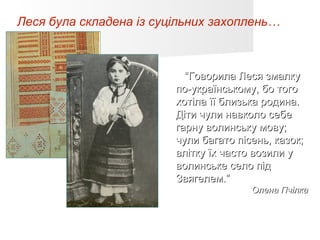 Леся була складена із суцільних захоплень…



                           “Говорила Леся змалку
                         по-українському, бо того
                         хотіла її близька родина.
                         Діти чули навколо себе
                         гарну волинську мову;
                         чули багато пісень, казок;
                         влітку їх часто возили у
                         волинське село під
                         Звягелем.”
                                        Олена Пчілка
 