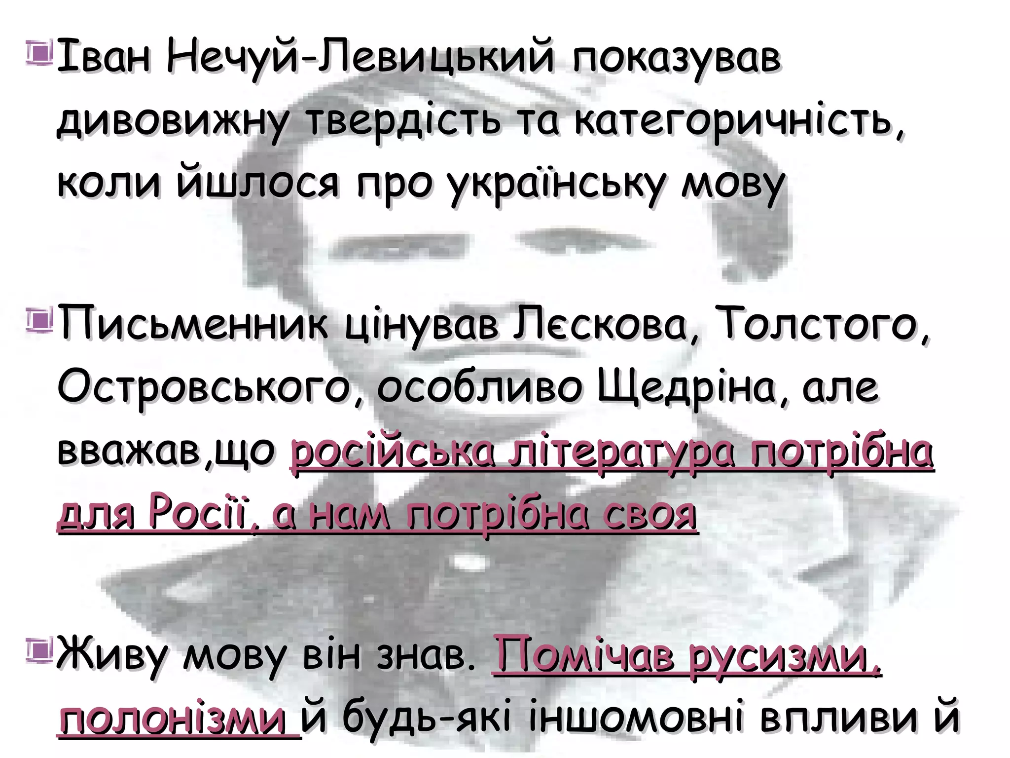 Іван Нечуй-Левицький показував
дивовижну твердість та категоричність,
коли йшлося про українську мову


Письменник цінував Лєскова, Толстого,
Островського, особливо Щедріна, але
вважав,що російська література потрібна
для Росії, а нам потрібна своя


Живу мову він знав. Помічав русизми,
полонізми й будь-які іншомовні впливи й
 