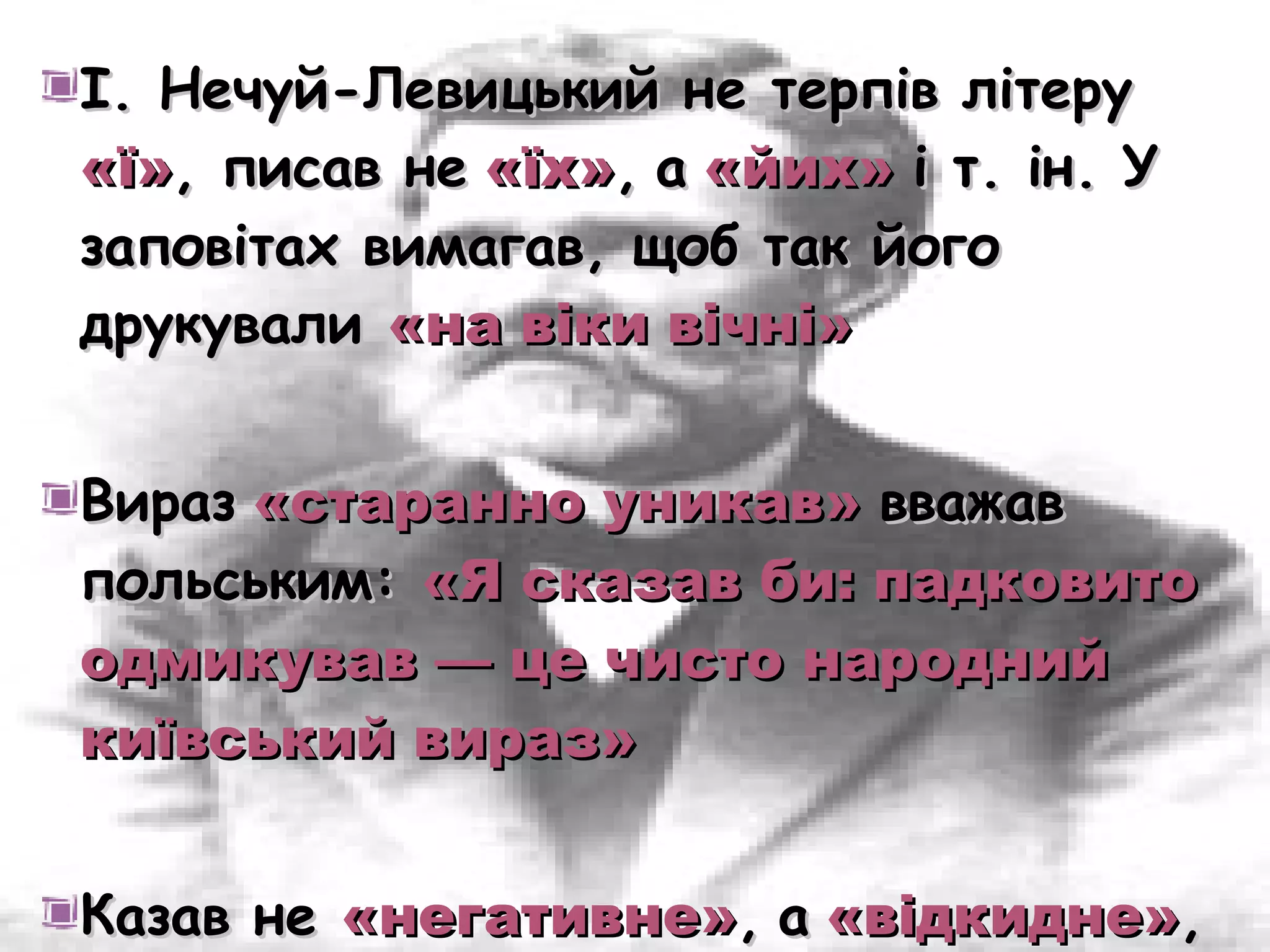 І. Нечуй-Левицький не терпів літеру
«ї», писав не «їх», а «йих» і т. ін. У
заповітах вимагав, щоб так його
друкували «на віки вічні»


Вираз «старанно уникав» вважав
польським: «Я сказав би: падковито
одмикував — це чисто народний
київський вираз»


Казав не «негативне», а «відкидне»,
 