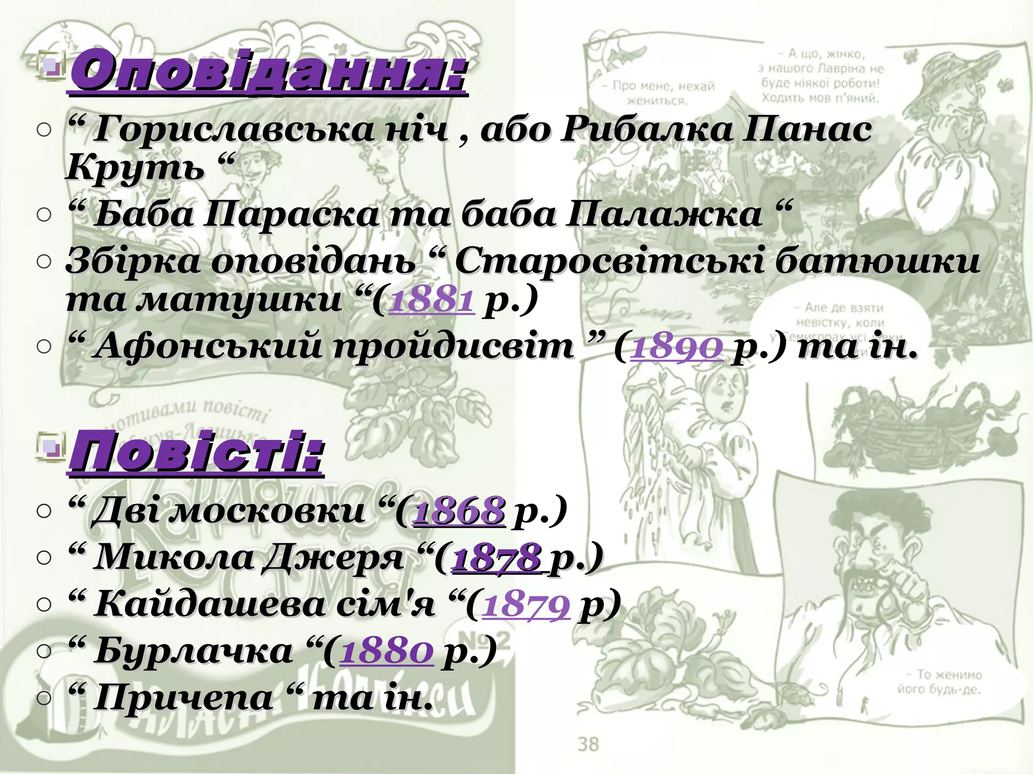 Оповідання:
o “ Гориславська ніч , або Рибалка Панас
  Круть “
o “ Баба Параска та баба Палажка “
o Збірка оповідань “ Старосвітські батюшки
  та матушки “(1881 р.)
               “
o “ Афонський пройдисвіт ” (1890 р.) та ін.


    Повісті:
o   “ Дві московки “(1868 р.)
o   “ Микола Джеря “(1878 р.)
o   “ Кайдашева сім'я “(1879 р)
                       “
o   “ Бурлачка “(1880 р.)
               “
o   “ Причепа “ та ін.
 
