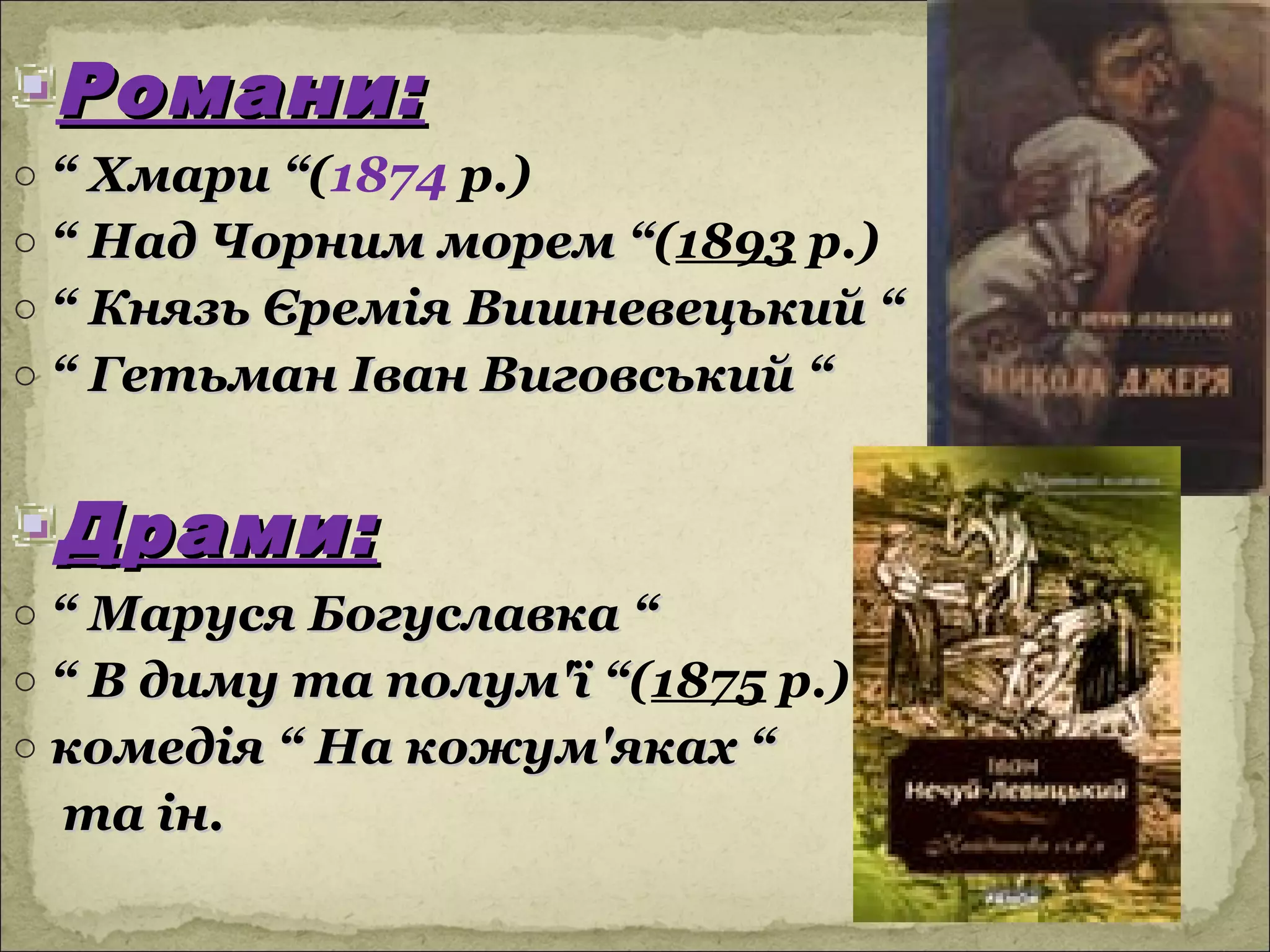 Романи:
o “ Хмари “(1874 р.)
           “
o “ Над Чорним морем “(1893 р.)
                     “
o “ Князь Єремія Вишневецький “
o “ Гетьман Іван Виговський “


 Драми:
o “ Маруся Богуславка “
o “ В диму та полум'ї “(1875 р.)
                      “
o комедія “ На кожум'яках “
 та ін.
 