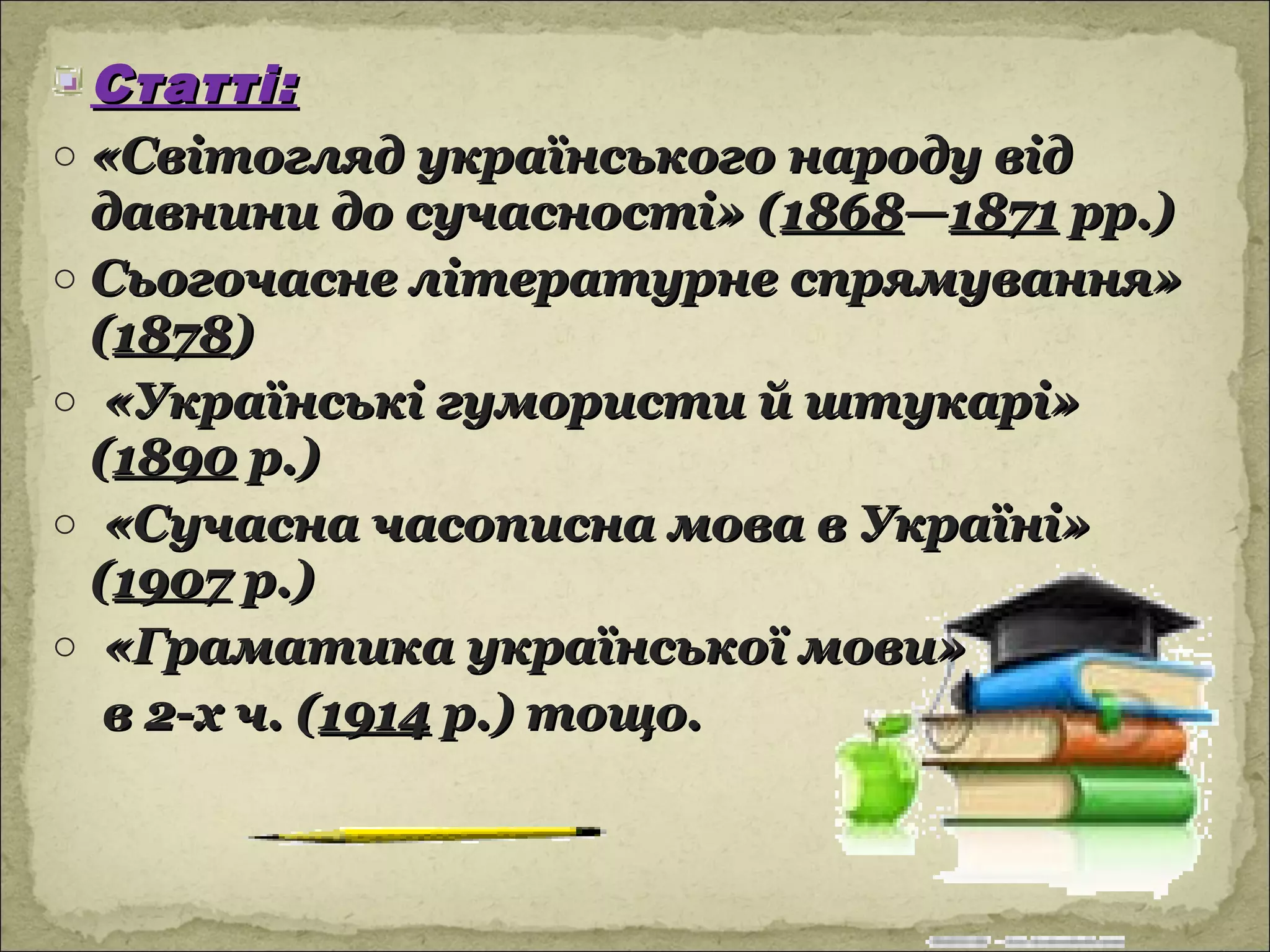 Статті:
o «Світогляд українського народу від
  давнини до сучасності» (1868—1871 рр.)
o Сьогочасне літературне спрямування»
  (1878)
o «Українські гумористи й штукарі»
  (1890 р.)
o «Сучасна часописна мова в Україні»
  (1907 р.)
o «Граматика української мови»
   в 2-х ч. (1914 р.) тощо.
 