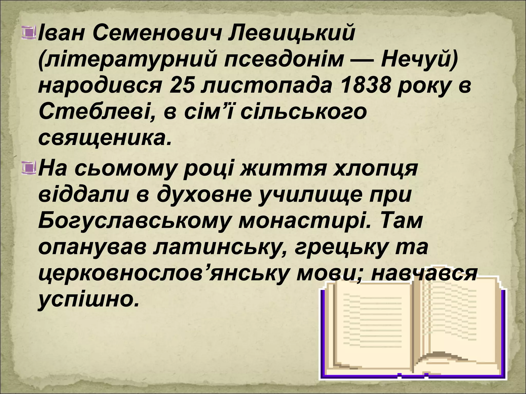 Іван Семенович Левицький
(літературний псевдонім — Нечуй)
народився 25 листопада 1838 року в
Стеблеві, в сім’ї сільського
священика.
На сьомому році життя хлопця
віддали в духовне училище при
Богуславському монастирі. Там
опанував латинську, грецьку та
церковнослов’янську мови; навчався
успішно.
 
