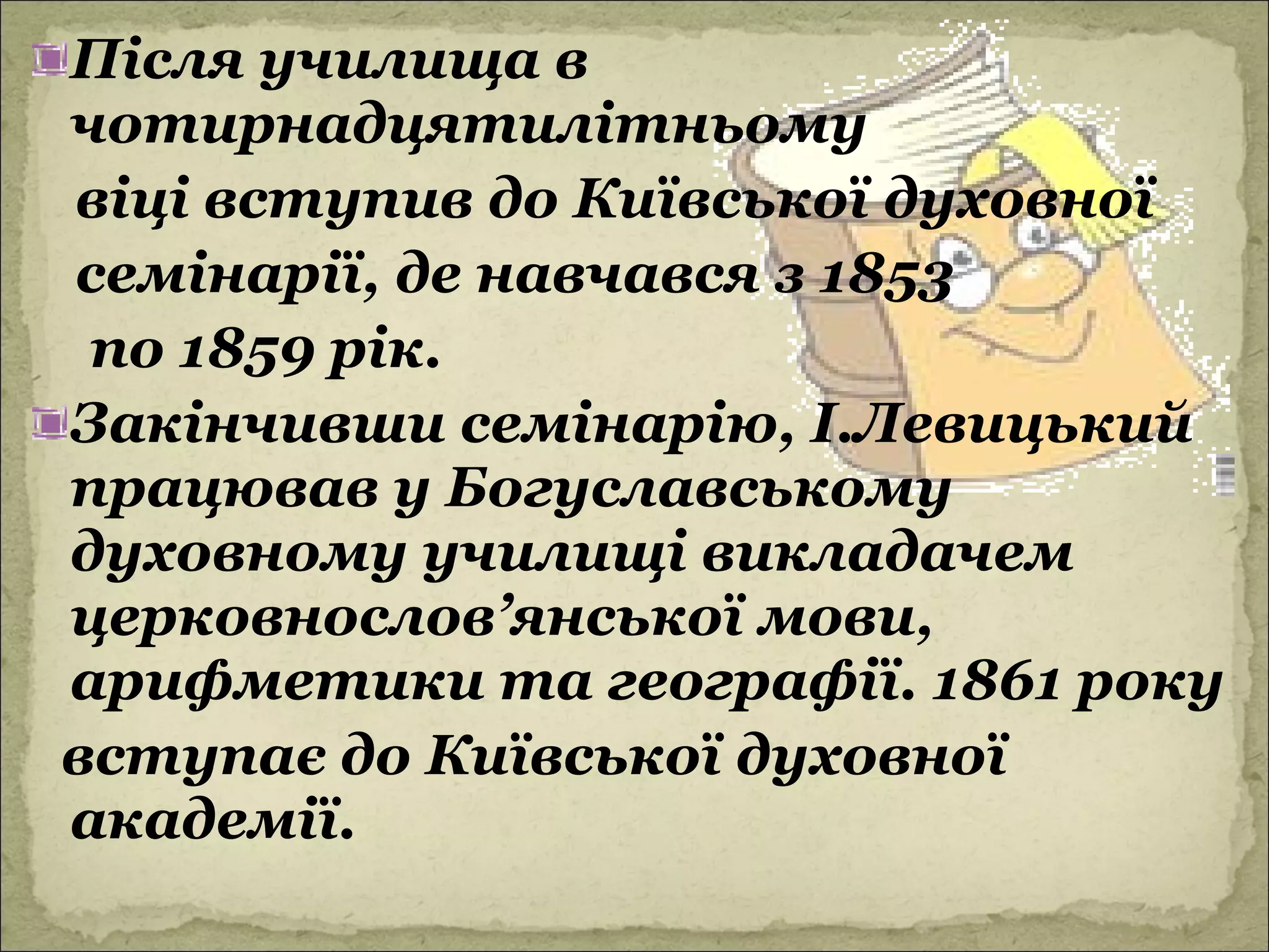 Після училища в
чотирнадцятилітньому
віці вступив до Київської духовної
семінарії, де навчався з 1853
 по 1859 рік.
Закінчивши семінарію, І.Левицький
працював у Богуславському
духовному училищі викладачем
церковнослов’янської мови,
арифметики та географії. 1861 року
вступає до Київської духовної
академії.
 