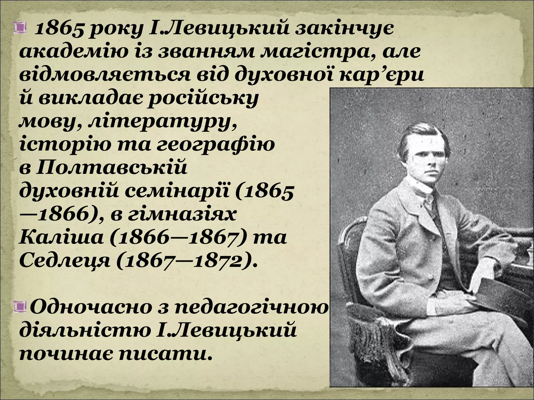 1865 року І.Левицький закінчує
академію із званням магістра, але
відмовляється від духовної кар’єри
й викладає російську
мову, літературу,
історію та географію
в Полтавській
духовній семінарії (1865
—1866), в гімназіях
Каліша (1866—1867) та
Седлеця (1867—1872).

 Одночасно з педагогічною
діяльністю І.Левицький
починає писати.
 