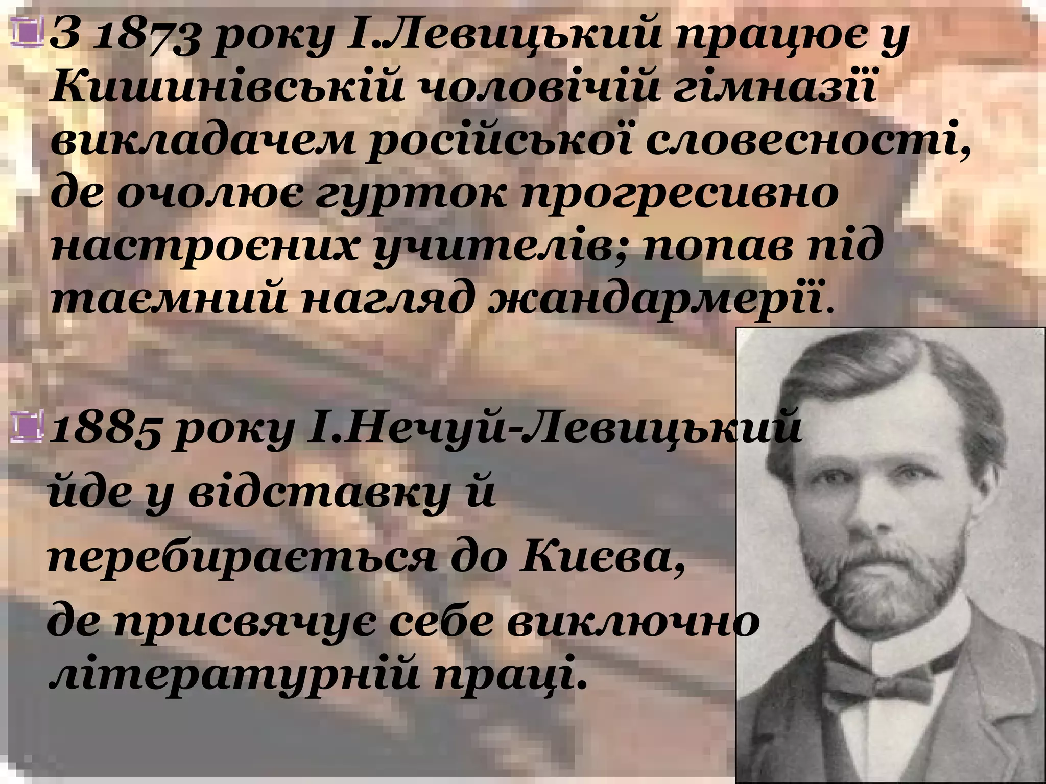 З 1873 року І.Левицький працює у
Кишинівській чоловічій гімназії
викладачем російської словесності,
де очолює гурток прогресивно
настроєних учителів; попав під
таємний нагляд жандармерії.

1885 року І.Нечуй-Левицький
йде у відставку й
перебирається до Києва,
де присвячує себе виключно
літературній праці.
 