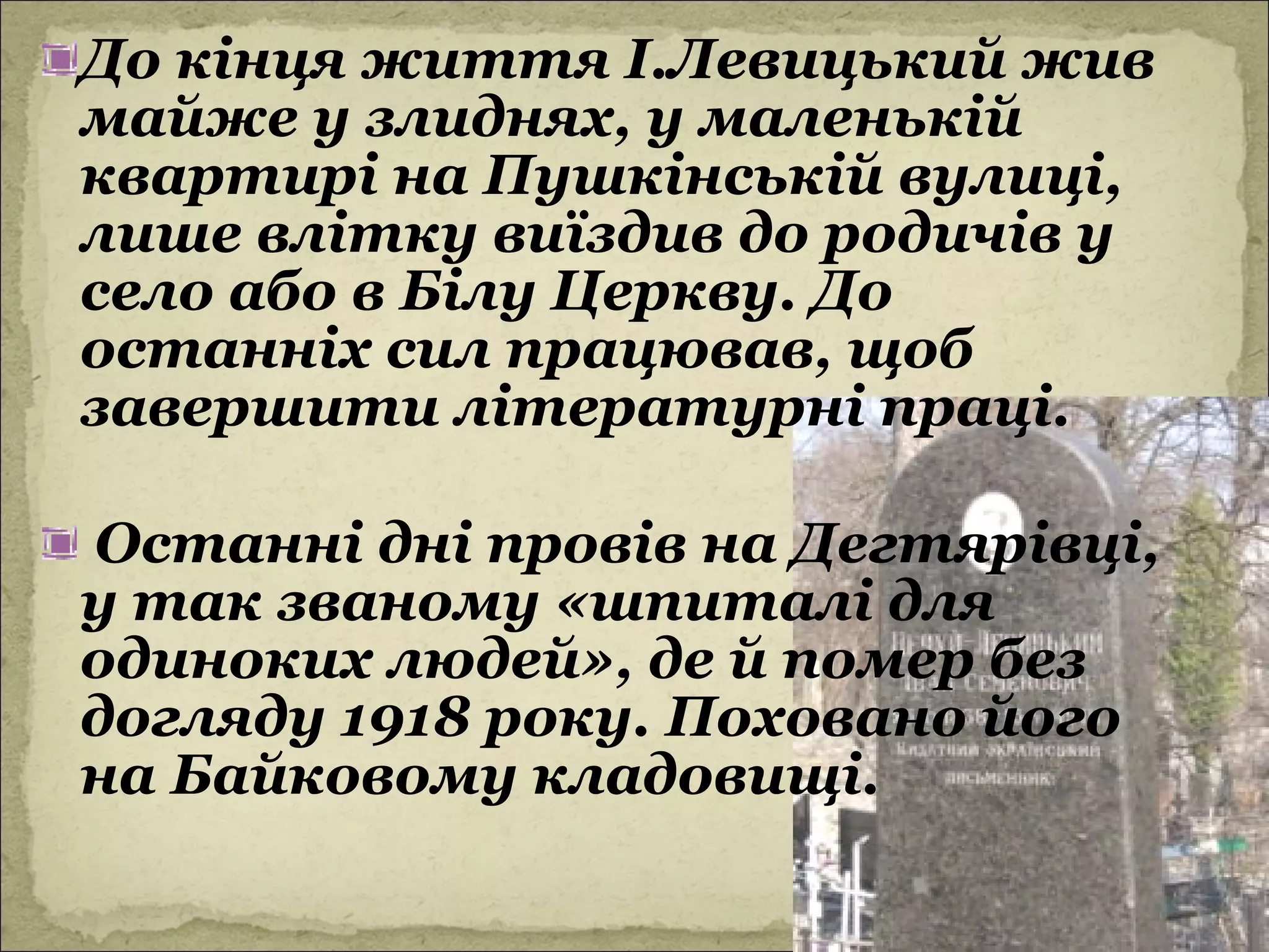 До кінця життя І.Левицький жив
майже у злиднях, у маленькій
квартирі на Пушкінській вулиці,
лише влітку виїздив до родичів у
село або в Білу Церкву. До
останніх сил працював, щоб
завершити літературні праці.

Останні дні провів на Дегтярівці,
у так званому «шпиталі для
одиноких людей», де й помер без
догляду 1918 року. Поховано його
на Байковому кладовищі.
 