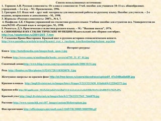 Список использованных источников:
1. Горшков А.И. Русская словесность: От слова к словесности: Учеб. пособие для учащихся 10–11 кл. общеобразоват.
учреждений. – 2-е изд. – М.: Просвещение, 1996.
2. Григорян Л.Т. Язык мой – друг мой: материалы для внеклассной работы по русскому языку. Пособие для учителя. – 2-е
издание, исправленное и дополненное. –М., 1998.
3. Журналы «Русская словесность» 2007г., № 6, 7.
 4. Панфилов А.К. Сборник упражнений по стилистике русского языка: Учебное пособие для студентов пед. Университетов по
спец№2101 «Русский язык и литература». М., 1998.
5. Розенталь Д.Э. Практическая стилистика русского языка. – М.: "Высшая школа", 1974.
6. СИНОНИМЫ И ИХ СТИЛИСТИЧЕСКИЕ ФУНКЦИИ//Издательский дом «Первое сентября».
http://rus.1september.ru/2001/20/5_7.htm
7. Садыкова Ирина Викторовна Красный цвет в русском историко-этимологическом аспекте.
http://www.narodko.ru/article/avtoref/kracnyi_cvet_v_rucckom_ictorikoetimologi4eckom_acp.htm

                                                     Интернет ресурсы:
Книга http://battellemedia.com/images/book_open-1.jpg

Учебник http://www.ozon.ru/multimedia/books_covers/sd795_31_07_01.jpg

Сказочный домикhttp://www.blog.tvorus.com/wp-content/uploads/2008/10/31.jpg

Роза. http://flamber.ru/files/photos/1152431728/1183820078_f.jpg

Жемчужное ожерелье на красном фоне http://st.free-lance.ru/users/dacodraco/upload/f_47e348ba8a68f.jpg

Красная площадь http://img0.liveinternet.ru/images/foto/c/0/apps/3/213/3213430_01labkh9r1222842573.jpg

Красная изба http://lh5.ggpht.com/_MLlXZ2dAnKI/SAtrjBqFUUI/AAAAAAAAAls/bMBcMw9xvx8/s800/P3170239.JPG

Красный угол http://img1.liveinternet.ru/images/foto/b/2/754/1531754/f_7666870.jpg

Растение http://www.vazonchik.ru/e107_images/custom/Heliotropium.jpg

Фон презентации http://officeimages.microsoft.com/i/1049/TR/30005/30005980.gif
 