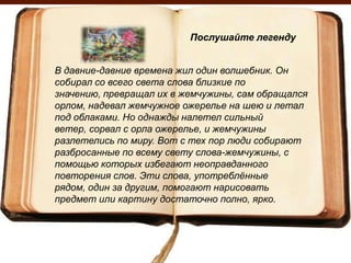 Послушайте легенду


В давние-давние времена жил один волшебник. Он
собирал со всего света слова близкие по
значению, превращал их в жемчужины, сам обращался
орлом, надевал жемчужное ожерелье на шею и летал
под облаками. Но однажды налетел сильный
ветер, сорвал с орла ожерелье, и жемчужины
разлетелись по миру. Вот с тех пор люди собирают
разбросанные по всему свету слова-жемчужины, с
помощью которых избегают неоправданного
повторения слов. Эти слова, употреблѐнные
рядом, один за другим, помогают нарисовать
предмет или картину достаточно полно, ярко.
 