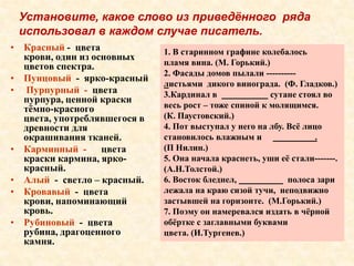 Установите, какое слово из приведённого ряда
 использовал в каждом случае писатель.
• Красный - цвета             1. В старинном графине колебалось
  крови, один из основных
  цветов спектра.             пламя вина. (М. Горький.)
                              2. Фасады домов пылали ----------
• Пунцовый - ярко-красный
                              листьями дикого винограда. (Ф. Гладков.)
• Пурпурный - цвета           3.Кардинал в              сутане стоял во
  пурпура, ценной краски
  тѐмно-красного              весь рост – тоже спиной к молящимся.
  цвета, употреблявшегося в   (К. Паустовский.)
  древности для               4. Пот выступал у него на лбу. Всѐ лицо
  окрашивания тканей.         становилось влажным и                 .
• Карминный - цвета           (П Нилин.)
  краски кармина, ярко-       5. Она начала краснеть, уши еѐ стали-------.
  красный.                    (А.Н.Толстой.)
• Алый - светло – красный.    6. Восток бледнел,             полоса зари
• Кровавый - цвета            лежала на краю сизой тучи, неподвижно
  крови, напоминающий         застывшей на горизонте. (М.Горький.)
  кровь.                      7. Поэму он намеревался издать в чѐрной
• Рубиновый - цвета           обѐртке с заглавными буквами
  рубина, драгоценного        цвета. (И.Тургенев.)
  камня.
 