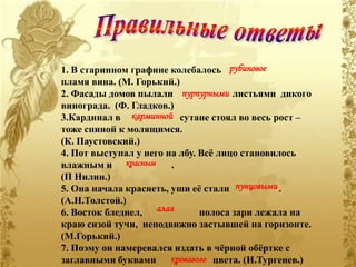 1. В старинном графине колебалось рубиновое
пламя вина. (М. Горький.)
2. Фасады домов пылали пурпурными листьями дикого
винограда. (Ф. Гладков.)
3.Кардинал в карминной сутане стоял во весь рост –
тоже спиной к молящимся.
(К. Паустовский.)
4. Пот выступал у него на лбу. Всѐ лицо становилось
влажным и красным       .
(П Нилин.)
5. Она начала краснеть, уши еѐ стали пунцовыми .
(А.Н.Толстой.)
6. Восток бледнел, алая        полоса зари лежала на
краю сизой тучи, неподвижно застывшей на горизонте.
(М.Горький.)
7. Поэму он намеревался издать в чѐрной обѐртке с
заглавными буквами кровавого цвета. (И.Тургенев.)
 