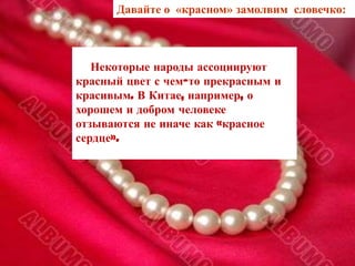 Давайте о «красном» замолвим словечко:



               Некоторые народы ассоциируют
            красный цвет с чем-то прекрасным и
            красивым. В Китае, например, о
            хорошем и добром человеке
            отзываются не иначе как «красное
            сердце».




У народов Полинезии слово
   «возлюбленный»
   является синонимом
   слова «красный».
 