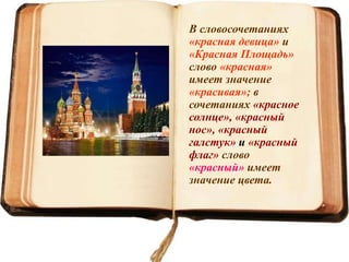 В словосочетаниях
«красная девица» и
«Красная Площадь»
слово «красная»
имеет значение
«красивая»; в
сочетаниях «красное
солнце», «красный
нос», «красный
галстук» и «красный
флаг» слово
«красный» имеет
значение цвета.
 