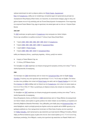 γξήγνξν απνθιεηζκφ ηνπ απφ ηηο επφκελεο θάζεηο ησλ Ρνιάλ Γθαξφο, Ακεξηθαληθνχ
Όπελ θαη Γνπίκπιεληνλ, θαζψο θαη ηνλ αλαπάληερν, ζπληξηπηηθφ ρακφ ηνχ πξνπνλεηή θαη κέληνξά ηνπ
Απζηξαιηαλνχ Πίηεξ Κάξηεξ (Peter Carter), ηνλ Αχγνπζην, ζε απηνθηλεηηθφ αηχρεκα, κέρξη ην ηέινο ηνχ
ρξφλνπ έθηαζε ζην no 6 ηήο θαηάηαμεο απφ ηελ Έλσζε Δπαγγεικαηηψλ Αληηζθαηξηζηψλ. Έηζη ζπκκεηείρε
ζην ηνπξλνπά Tennis Masters Cup, κέρξη ηα εκηηειηθά, ζηα νπνία έραζε απφ ηνλ ηφηε no 1 Lleyton Glynn
Hewitt.

2003-2007

Tν 2003 θαηέθηεζε γηα πξψηε θνξά ην Γνπίκπιεληνλ ζηελ θαηεγνξία ηνπ Απινχ Αλδξψλ.
Έθηνηε έρεη θαηνξζψζεη λα θεξδίζεη ζπλνιηθά 17 ηίηινπο Γθξαλ ΢ιακ (Grand Slam):


       7 θνξέο (2003, 2004, 2005, 2006, 2007, 2009, 2012) ην Γνπίκπιεληνλ,

       5 θνξέο (2004, 2005, 2006, 2007), 2008) ην Ακεξηθαληθφ Όπελ,

       1 θνξά (2009) ην Ρνιάλ Γθαξφο,

       4 θνξέο (2004, 2006, 2007, 2010) ην Απζηξαιηαλφ Όπελ,

θαζψο θαη δηάθνξνπο άιινπο - κηθξφηεξεο ζεκαζίαο - ηίηινπο, κεηαμχ ησλ νπνίσλ:


       4 θνξέο ην Tennis Masters Cup, θαη

       13 ηίηινπο ATP Masters Series.

Σνλ Γεθέκβξην ηνπ 2007 ςεθίζηεθε γηα ηέηαξηε ζπλερή ρξνληά θνξπθαίνο ηελίζηαο ζηνλ θφζκν [6] απφ ηε
Γηεζλή Οκνζπνλδία Αληηζθαίξηζεο.

2008

Σνλ Ηαλνπάξην ηνπ 2008 απνθιείζηεθε απφ ηνλ ηειηθφ ζην Απζηξαιηαλφ Όπελ απφ ηνλ ΢έξβν Νφβαθ
Σδφθνβηηο. Ο αγψλαο ηνπο ζηνλ εκηηειηθφ είρε απνηέιεζκα 7-5, 6-3, 7-6 (5) ππέξ ηνπ ΢έξβνπ. Σνλ Ηνχλην
ηνπ ηδίνπ έηνπο εηηήζεθε ζηνλ ηειηθφ ηνχ Ρνιάλ Γθαξφο ζην απιφ, απφ ηνλ Ραθαέι Ναδάικε 6-1, 6-3, 6-0.
΢ηηο 6 Ηνπιίνπ ηνπ 2008 εηηήζεθε απφ ηνλ Ηζπαλφ θαη ζην Γνπίκπιεληνλ, ζηνλ ηειηθφ ηνχ νπνίνπ έραζε κε
6-4, 6-4, 6-7(5), 6-7(8), 9-7. Ήηαλ ν κεγαιχηεξνο ζε δηάξθεηα ηειηθφο ζηελ ηζηνξία ηνπ ηνπξλνπά, θαζψο
δηήξθεζε 4 ψξεο[7].
Σν Γεθέκβξην ηνπ 2007 ςεθίζηεθε γηα ηέηαξηε ζπλερή ρξνληά θνξπθαίνο ηελίζηαο ζηνλ θφζκν [6] απφ ηε
Γηεζλή Οκνζπνλδία Αληηζθαίξηζεο.
΢ηνπο Οιπκπηαθνχο Αγψλεο ηνχ Πεθίλνπ ην 2008 απνθιείζηεθε απφ ηνλ Σδέηκο Μπιέηθ ζηα πξνεκηηειηθά
ηνχ Απινχ Αλδξψλ, αιιά θέξδηζε ην ρξπζφ κεηάιιην ζην Γηπιφ Αλδξψλ γηα ηελ Διβεηία, κε ζπκπαίθηε ηνλ
΢ηαληζιάο Βαβξίλθα (Stanislas Wawrinka). Λίγεο εβδνκάδεο κεηά έιαβε κέξνο ζηνΑκεξηθαληθφ Όπελ, ζην
νπνίν ζξηάκβεπζε, παξά ηε ζθιεξή θξηηηθή πνπ δερφηαλ εθείλε ηελ πεξίνδν απφ ηα ΜΜΔ ζρεηηθά κε ηελ
πξφζθαηε απφδνζή ηνπ. ΢ηνλ πξνεκηηειηθφ ζπλάληεζε ηνλ Ρψζν Ηγθφξ Αληξέεθ, θαη ζηνλ εκηηειηθφ
ηνλ Νφβαθ Σδφθνβηηο, αθνχ πξνεγνπκέλσο είρε απνθιείζεη κηα ζεηξά παηθηψλ (Μάμηκν Γθνλδάιεο, Θηάγθν
Άιβεο θαη Ράληεθ ΢ηέπαλεθ) ρσξίο λα ράζεη νχηε έλα ζεη. ΢ηνλ ηειηθφ θέξδηζε κε 6-2, 7-5, 6-2 ην no 6 ηήο
παγθφζκηαο θαηάηαμεο, Άληπ Μάξξευ, ν νπνίνο ζηνλ εκηηειηθφ είρε απνθιείζεη ηνλ Ραθαέι Ναδάι ζηα 4
 