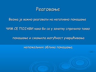 Реаговање

 Веома је важно реаговати на негативно понашање

ЧИМ СЕ ПОЈАВИ како би се у зачетку спречило такво

   понашање и смањила могућност учвршћивања

          непожељних облика понашања.
 