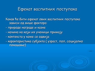 Ефекат васпитних поступака

Какав ће бити ефекат ових васпитних поступака
   зависи од више фактора:
- природе награде и казне
- начина на који их ученици примају
- контекста у коме се одвија
- карактеристика субјекта ( узраст, пол, социјално
   понашање)
 