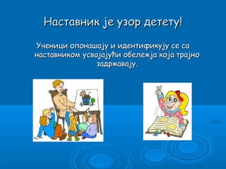 Наставник је узор детету!

Ученици опонашају и идентификују се са
наставником усвајајући обележја која трајно
                задржавају.
 