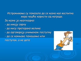 Истраживања су показала да се казна као васпитна
             мера чешће користи од награде.
За казне је неопходно:
- да имају сврху
- да нису претерано велике
- да одговарају учињеном поступку
- да се кажњава понашање или
поступак, а не дете
 