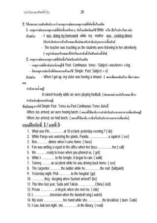 ประโยคและศัพททั่วไป                           28

2. ใชแสดงความสัมพันธระหวางเหตุการณสองเหตุการณที่เกิดขึ้นในอดีต
   1. เหตุการณสองเหตุการณที่เกิดขึ้นพรอม ๆ กันในอดีตนิยมใช While หรือ As ในประโยค เชน
   ตัวอยาง - I was doing my homework while my mother was cooking dinner
                      (ฉันกําลังทําการบานในขณะทีแมของฉันกําลังปรุงอาหารมื้อเย็น)
                                                  ่
                  - The teacher was teaching as the students were listening to her attentively.
                      ( ครูกําลังสอนในขณะที่นักเรียนกําลังตังใจฟงอยางตั้งใจ)
                                                            ้
   2. เหตุการณสองเหตุการณที่เกิดขึ้นไมพรอมกันในอดีต
       - เหตุการณที่กําลังดําเนินอยูใช Past Continuous tense : Subject +was/were+ v.ing
                                      
       - อีกเหตุการณหนึ่งทีเ่ กิดแทรกเขามาใช Simple Past: Subject + v2
   ตัวอยาง - When I got up, my sister was having a shower. ( ตอนทีผมกลับบาน พี่สาวของ
                                                                                 ่
ผม
   กําลังอาบน้ําอยู)
                  -It rained heavily while we were playing football. ( ฝนตกอยางหนักในขณะทีเ่ รา
   กําลังเลนฟุตบอลกันอยู)    
ขอสังเกตุ การใช Simple Past Tense กับ Past Continuous Tense มีดังนี้
   -When Joe arrived, we were having lunch. ( ตอนที่โจมาถึง เรากําลังรับประทานอาหารเที่ยงกันอยู)
   -When Joe arrived, we had lunch. ( ตอนที่โจมาถึง เราจึงเริ่มรับประทานอาหารเที่ยงกัน)
แบบฝกหัดที่ 1 / บทที่ 5
   1. What was Pin…………….at 10 o’clock yesterday evening.? ( do)
   2. While Panya was watering the plants, Panida………………….a squirrel. ( see)
   3. Ben………….dinner when I came home. ( have)
   4. Fon was writing a report in the office when her boss……………..her.( call)
   5. We ………..ready to leave when you phoned us. ( get)
   6. While I ……………to the temple, it began to rain. ( walk)
   7. Tommy………..an accident while he was driving back home. ( see)
   8. The carpenter………….the ladder while he……………..the roof. (fall/paint)
   9. Yesterday night, Pisit ………….to the hospital. (go)
   10. …………..they sleeping when Suchart arrived? (be)
   11. This time last year, Suda and Taksin……………….China.( visit)
   12. Preaw …………….a bicycle when she met me. ( ride)
   13. I……………….television when the doorbell rang.( watch)
   14. My sister………………….her hand while she……………..the breakfast. ( burn. Cook)
   15. I saw Jiab last night, she…………….in the library. ( read)
 