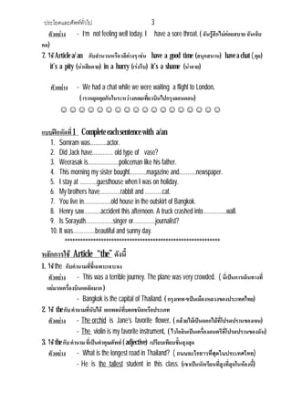 ประโยคและศัพททั่วไป                               3
   ตัวอยาง - I’m not feeling well today. I          have a sore throat. ( ฉันรูสึกไมคอยสบาย ฉันเจ็บ
                                                                                        
คอ)
7. ใช Article a/ an กับสํานวนหรือวลีตางๆ เชน     have a good time (สนุกสนาน) have a chat ( คุย)
    it’s a pity (นาเสียดาย) in a hurry (เรงรีบ)   it’s a shame (นาอาย)

    ตัวอยาง    - We had a chat while we were waiting a flight to London.
                 ( เราหยุดคุยกันในระหวางคอยเทียวบินไปกรุงลอนดอน)
                                               ่
        ☺☺☺☺☺☺☺☺☺☺☺☺☺☺☺☺☺☺

แบบฝกหัดที่ 1 Complete each sentence with a/an
    1. Sornram was……….actor.
    2. Did Jack have………… old type of vase?
    3. Weerasak is………………policeman like his father.
    4. This morning my sister bought……….magazine and……….newspaper.
    5. I stay at ……….guesthouse when I was on holiday.
    6. My brothers have…………rabbit and ……….cat.
    7. You live in…………….old house in the outskirt of Bangkok.
    8. Henry saw……….accident this afternoon. A truck crashed into…………..wall.
    9. Is Sorayuth…………….singer or………….journalist?
    10. It was………….beautiful and sunny day.
           ************************************************************
หลักการใช Article “the” ดังนี้
1. ใช the กับคํานามที่ชี้เฉพาะเจาะจง
   ตัวอยาง - This was a terrible journey. The plane was very crowded. ( นี่เปนการเดินทางที่
  แยมากเครื่องบินแออัดมาก )
                  - Bangkok is the capital of Thailand. ( กรุงเทพฯเปนเมืองหลวงของประเทศไทย)
2. ใช the กับ คํานามทีนับได เอกพจนที่บอกชนิดหรือประเภท
                       ่
   ตัวอยาง - The orchid is Jane’s favorite flower. ( กลวยไมเปนดอกไมที่โปรดปรานของเจน)
                  - The violin is my favorite instrument. ( ไวโอลินเปนเครื่องดนตรีที่โปรดปรานของฉัน)
3. ใช the กับ คํานาม ที่เปนคําคุณศัพท ( adjective) เปรียบเทียบขันสุงสุด
                                                                   ้
   ตัวอยาง - What is the longest road in Thailand? ( ถนนอะไรยาวที่สดในประเทศไทย)
                                                                                ุ
                  - He is the tallest student in this class. (เขาเปนนักเรียนที่สงที่สุดในหองนี)
                                                                                   ู            ้
 