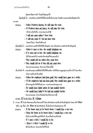 ประโยคและศัพททั่วไป                            64

                   (คุณจะมีสุขภาพดี ถาคุณไมสูบบุหรี)
                                                     ่
       เงื่อนไขที่ 2 : แสดงถึงความเปนไปไดที่จะเกิดขึ้นในอนาคต โดยมีความหมายเปนปจจุบันหรือ
อนาคต
  ตัวอยาง       - Unless Praderm hurries, he will miss the train.
                 = If Praderm does not hurry, he will miss the train.
                     (ถาประเดิมไมรบ เขาจะพลาดรถไฟ)
                                    ี
                 - I will not come unless I have time.
                 = I will not come if I do not have time.
                     (ผมจะไมมา ถาผมไมมเี วลา)
  เงื่อนไขที่ 3 : แสดงถึงความเปนไปไมไดในปจจุบัน (ตรงขามกับความเปนจริงในปจจุบัน)
  ตัวอยาง - Unless it were so late, she would telephone me.
                = If it were not so late, she would telephone me.
                    (ถาไมสายเกินไป เธอก็คงโทรศัพทไปหาผมแลว)
                 - They would tell me unless they came here.
                = They would tell me if they did not come here.
                    (พวกเขาคงบอกผม ถาพวกเขาไมมาที่น)  ี่
  เงื่อนไขที่ 4 : แสดงถึงเหตุการณที่เปนไปไมไดในอดีต ทําใหไมบรรลุจุดมุงหมายที่วางไว (ตรงขาม
                                                                           
                    กับความเปนจริงในอดีต)
  ตัวอยาง - Unless the employees had been paid, they would have gone on a strike.
                 = If the employees had not been paid, they would have gone on a strike.
                   (ถาพวกลูกจางไมไดรบคาแรง พวกเขาจะนัดหยุดงาน)
                                        ั
                 - He would have failed unless he had studied harder.
                 = He would have failed if he had not studied harder.
                   (เขาจะสอบตก ถาเขาไมขยันเรียนใหมากกวานี) ้
  การละ If ในประโยค If – Clause
1. การละ If ในประโยคแสดงเงือนไขแบบที่ 3 (ตรงขามกับความเปนจริงในปจจุบน) โดยการใช Were
                                 ่                                       ั
    (เปน อยู คือ) หรือ Were to (จําเปนตอง) ขึ้นตนในประโยคยอยแทน If
   ตัวอยาง       - If the house were to be burnt down, I would buy a new one.
                  = Were the house to be burnt down, I would buy a new one.
                    (ถาบานหลังนี้ตองถูกไฟไหม ฉันจะชื้อบานหลังใหม)
                                    
                  - If I were a bird, I would fly so far.
                  = Were I a bird, I would fly so far.
                    (ถาฉันเปนนก ฉันจะบินไปใหไกล)
 