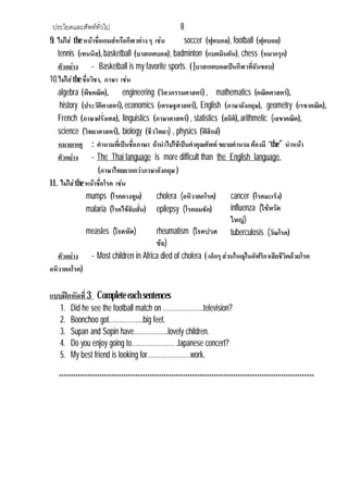 ประโยคและศัพททั่วไป                             8
9. ไมใส the หนาชือเกมสหรือกีฬาตาง ๆ เชน
                      ่                            soccer (ฟุตบอล), football (ฟุตบอล)
   tennis (เทนนิส), basketball (บาสเกตบอล), badminton (แบตมินตัน), chess (หมากรุก)
   ตัวอยาง - Basketball is my favorite sports. ( [บาสเกตบอลเปนกีฬาทีฉันชอบ)่
10.ไมใส the ชื่อวิชา, ภาษา เชน
   algebra (พีชคณิต), engineering (วิศวกรรมศาสตร) , mathematics (คณิตศาสตร),
    history (ประวัติศาสตร), economics (เศรษฐศาสตร), English (ภาษาอังกฤษ), geometry (เรขาคณิต),
   French (ภาษาฝรั่งเศส), linguistics (ภาษาศาสตร) , statistics (สถิต), arithmetic (เลขาคณิต),
                                                                     ิ
   science (วิทยาศาสตร), biology (ชีววิทยา) , physics (ฟสิกส)
   หมายเหตุ : คํานามทีเ่ ปนชือภาษา ถานําไปใชเปนคําคุณศัพท ขยายคํานาม ตองมี “the” นําหนา
                                  ่
   ตัวอยาง - The Thai language is more difficult than the English language.
                     (ภาษาไทยยากกวาภาษาอังกฤษ )
11. ไมใส the หนาชือโรค เชน
                        ่
               mumps (โรคคางทูม)          cholera (อหิวาตกโรค)     cancer (โรคมะเร็ง)
               malaria (โรคไขจับสัน) epilepsy (โรคลมชัก)
                                    ่                              influenza (ไขหวัด
                                                                   ใหญ)
               measles (โรคหัด)           rheumatism (โรคปวด tuberculosis (วัณโรค)
                                          ขอ)
   ตัวอยาง - Most children in Africa died of cholera ( เด็กๆ สวนใหญในอัฟริกาเสียชีวิตดวยโรค
อหิวาตกโรค)

แบบฝกหัดที่ 3 Complete each sentences
   1.   Did he see the football match on ………………..television?
   2.   Boonchoo got……………..big feet.
   3.   Supan and Sopin have……………..lovely children.
   4.   Do you enjoy going to………………… Japanese concert?
   5.   My best friend is looking for…………………work.

   ***********************************************************************************************************
 