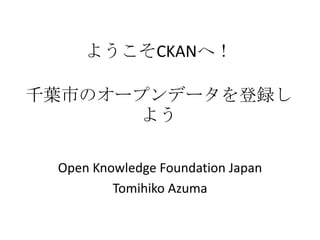 ようこそCKANへ！

千葉市のオープンデータを登録し
      よう

 Open Knowledge Foundation Japan
         Tomihiko Azuma
 