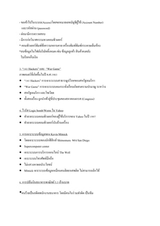 - ขอเข้าไปในระบบ(Access)โดยขอหมายเลขบัญชีผใช้ (Account Number)
                                                  ู้
   และรหัสผ่าน (password)
- ต่อมามีการตรวจสอบ
- มีการก่อวินาศกรรมทางคอมพิวเตอร์
* คอมพิวเตอร์พิมพ์ขอความหยาบคาย เครื่ องพิมพ์พิมพ์กระดาษเต็มห้อง
                    ้
*ลบข้อมูลในไฟล์บริ ษททิ้งหมด เช่น ข้อมูลลูกค้า สิ นค้าคงคลัง
                      ั
  ใบเรี ยกเก็บเงิน

3. “141 Hackers” และ “War Game”
ภาพยนตร์ ที่เกิดขึ้นในปี ค.ศ.1983
 “141 Hackers” การเจาะระบบสาธารณูปโภคของสหรัฐอเมริ กา
 “War Game” การเจาะระบบจนกระทังเกือบเกิดสงครามปรมาณู ระหว่าง
                                          ่
 สหรัฐอเมริ กา และโซเวียต
 ทั้งสองเรื่ อง ถูกนาเข้าสู่ ที่ประชุมของสภาคองเกรส (Congress)

4. ไวรัส Logic bomb/Worm ใน Yahoo
 ทาลายระบบคอมพิวเตอร์ของผูใช้บริ การของ Yahoo ในปี 1997
                              ้
 ทาลายระบบคอมพิวเตอร์ นบล้านเครื่ อง
                           ั

5. การเจาะระบบข้อมูลของ Kevin Mitnick
 โดยเจาะระบบของนักฟิ สิ กส์ Shimomura ของ San Diego
 Supercomputer center
 เจาะระบบการบริ การออนไลน์ The Well
 เจาะระบบโทรศัพท์มือถือ
 ไม่แสวงหาผลประโยชน์
 Mitnick เจาะระบบข้อมูลเหมือนคนติดยาเสพติด ไม่สามารถเลิกได้

6. การปล้นเงินธนาคารพาณิ ชย์ 5.5 ล้านบาท

•คนร้ายเป็ นอดีตพนักงานธนาคาร โดยมีคนในร่วมทาผิด เป็ นทีม
 