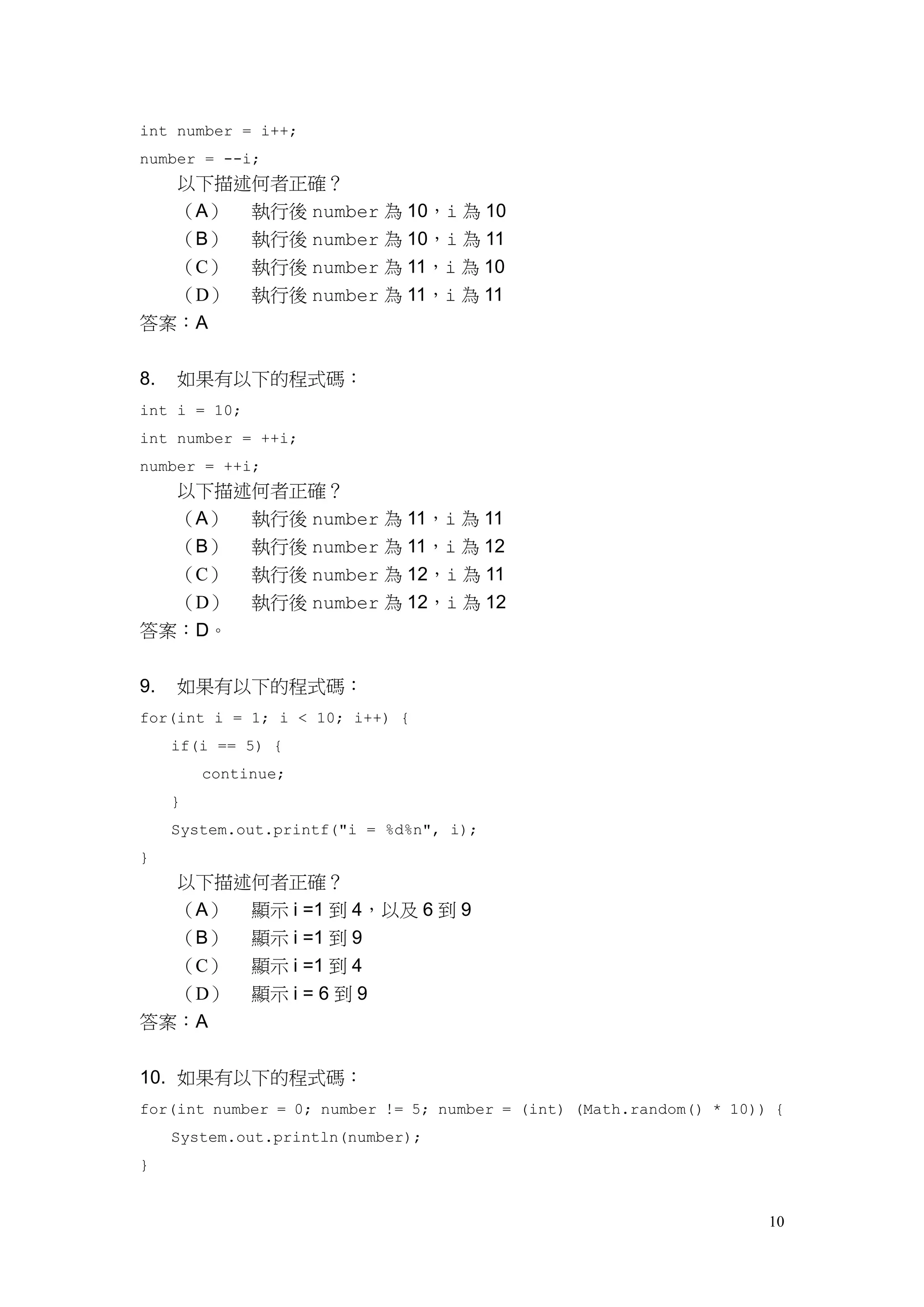 10
int number = i++;
number = --i;
以下描述何者正確？
（A） 執行後 number 為 10，i 為 10
（B） 執行後 number 為 10，i 為 11
（C） 執行後 number 為 11，i 為 10
（D） 執行後 number 為 11，i 為 11
答案：A
8. 如果有以下的程式碼：
int i = 10;
int number = ++i;
number = ++i;
以下描述何者正確？
（A） 執行後 number 為 11，i 為 11
（B） 執行後 number 為 11，i 為 12
（C） 執行後 number 為 12，i 為 11
（D） 執行後 number 為 12，i 為 12
答案：D。
9. 如果有以下的程式碼：
for(int i = 1; i < 10; i++) {
if(i == 5) {
continue;
}
System.out.printf("i = %d%n", i);
}
以下描述何者正確？
（A） 顯示 i =1 到 4，以及 6 到 9
（B） 顯示 i =1 到 9
（C） 顯示 i =1 到 4
（D） 顯示 i = 6 到 9
答案：A
10. 如果有以下的程式碼：
for(int number = 0; number != 5; number = (int) (Math.random() * 10)) {
System.out.println(number);
}
 