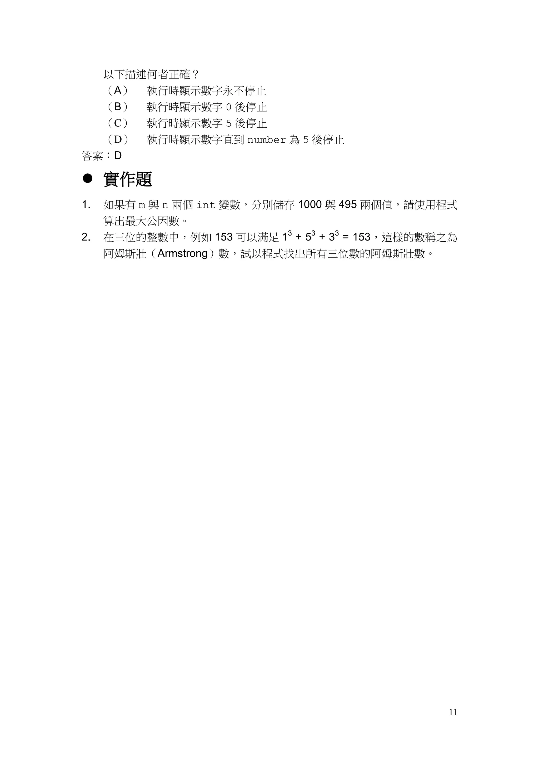 11
以下描述何者正確？
（A） 執行時顯示數字永不停止
（B） 執行時顯示數字 0 後停止
（C） 執行時顯示數字 5 後停止
（D） 執行時顯示數字直到 number 為 5 後停止
答案：D
 實作題
1. 如果有 m 與 n 兩個 int 變數，分別儲存 1000 與 495 兩個值，請使用程式
算出最大公因數。
2. 在三位的整數中，例如 153 可以滿足 13
+ 53
+ 33
= 153，這樣的數稱之為
阿姆斯壯（Armstrong）數，試以程式找出所有三位數的阿姆斯壯數。
 