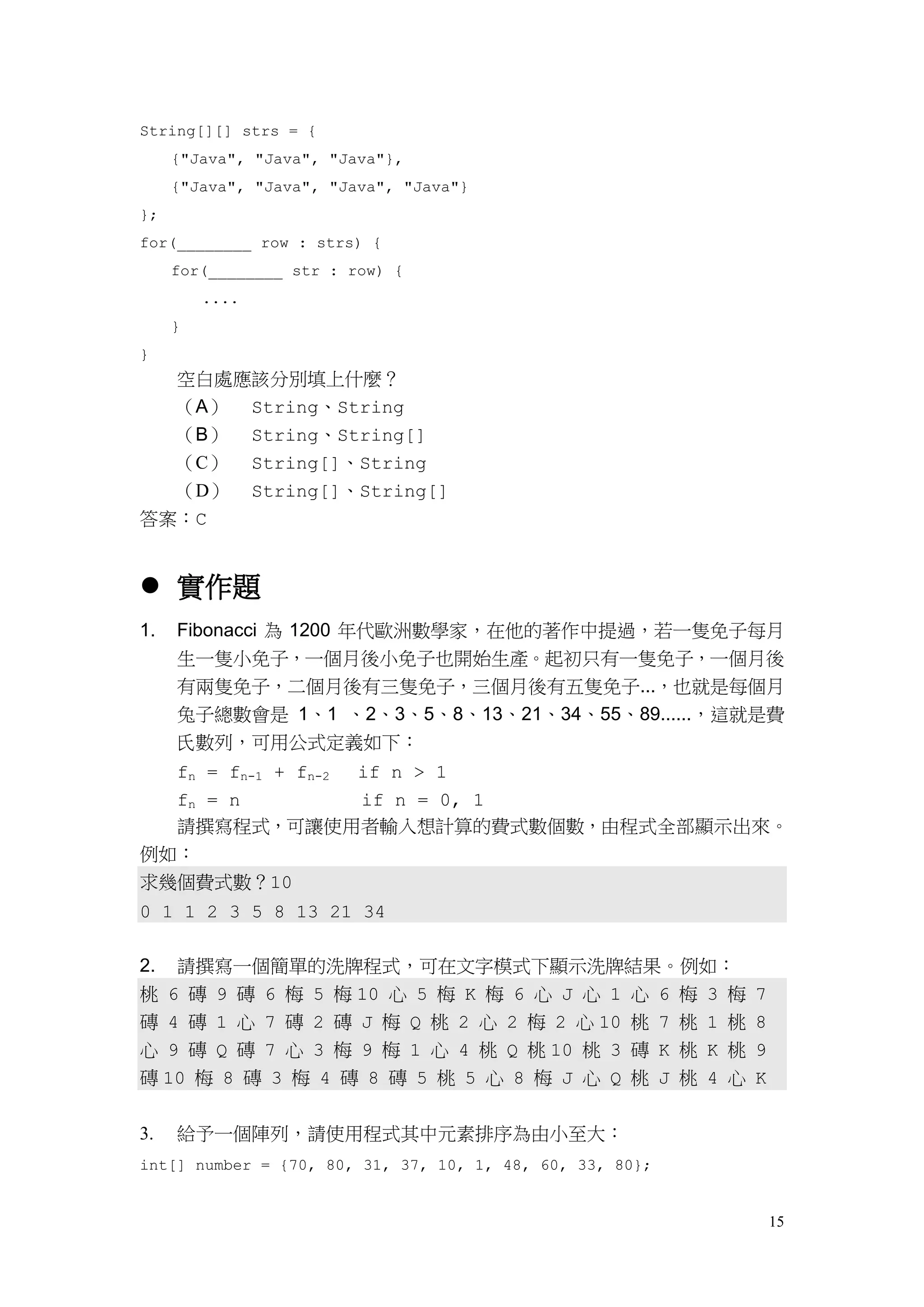 15
String[][] strs = {
{"Java", "Java", "Java"},
{"Java", "Java", "Java", "Java"}
};
for(________ row : strs) {
for(________ str : row) {
....
}
}
空白處應該分別填上什麼？
（A） String、String
（B） String、String[]
（C） String[]、String
（D） String[]、String[]
答案：C
 實作題
1. Fibonacci 為 1200 年代歐洲數學家，在他的著作中提過，若一隻免子每月
生一隻小免子，一個月後小免子也開始生產。起初只有一隻免子，一個月後
有兩隻免子，二個月後有三隻免子，三個月後有五隻免子...，也就是每個月
兔子總數會是 1、1 、2、3、5、8、13、21、34、55、89......，這就是費
氏數列，可用公式定義如下：
fn = fn-1 + fn-2 if n > 1
fn = n if n = 0, 1
請撰寫程式，可讓使用者輸入想計算的費式數個數，由程式全部顯示出來。
例如：
求幾個費式數？10
0 1 1 2 3 5 8 13 21 34
2. 請撰寫一個簡單的洗牌程式，可在文字模式下顯示洗牌結果。例如：
桃 6 磚 9 磚 6 梅 5 梅 10 心 5 梅 K 梅 6 心 J 心 1 心 6 梅 3 梅 7
磚 4 磚 1 心 7 磚 2 磚 J 梅 Q 桃 2 心 2 梅 2 心 10 桃 7 桃 1 桃 8
心 9 磚 Q 磚 7 心 3 梅 9 梅 1 心 4 桃 Q 桃 10 桃 3 磚 K 桃 K 桃 9
磚 10 梅 8 磚 3 梅 4 磚 8 磚 5 桃 5 心 8 梅 J 心 Q 桃 J 桃 4 心 K
3. 給予一個陣列，請使用程式其中元素排序為由小至大：
int[] number = {70, 80, 31, 37, 10, 1, 48, 60, 33, 80};
 