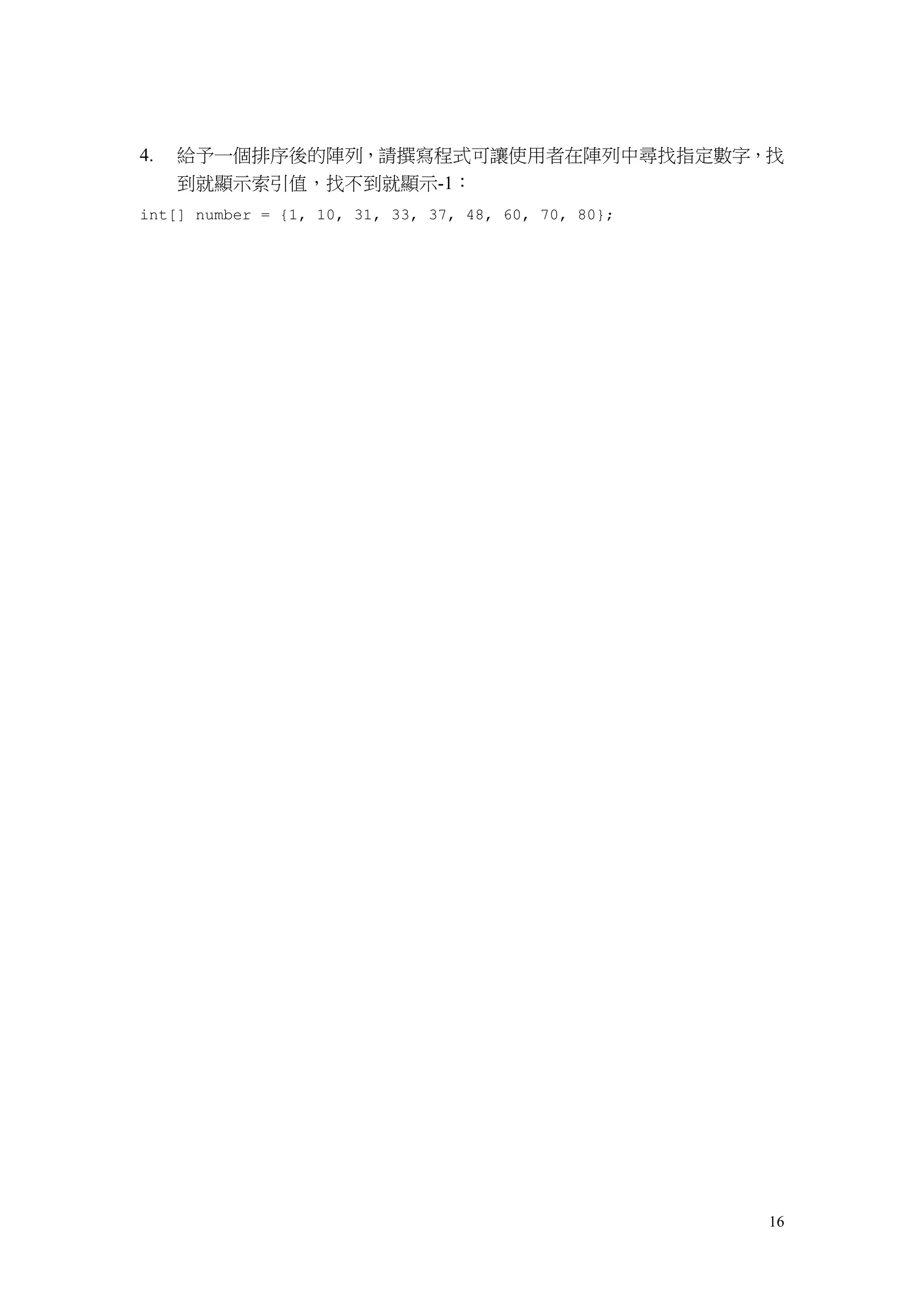 16
4. 給予一個排序後的陣列，請撰寫程式可讓使用者在陣列中尋找指定數字，找
到就顯示索引值，找不到就顯示-1：
int[] number = {1, 10, 31, 33, 37, 48, 60, 70, 80};
 