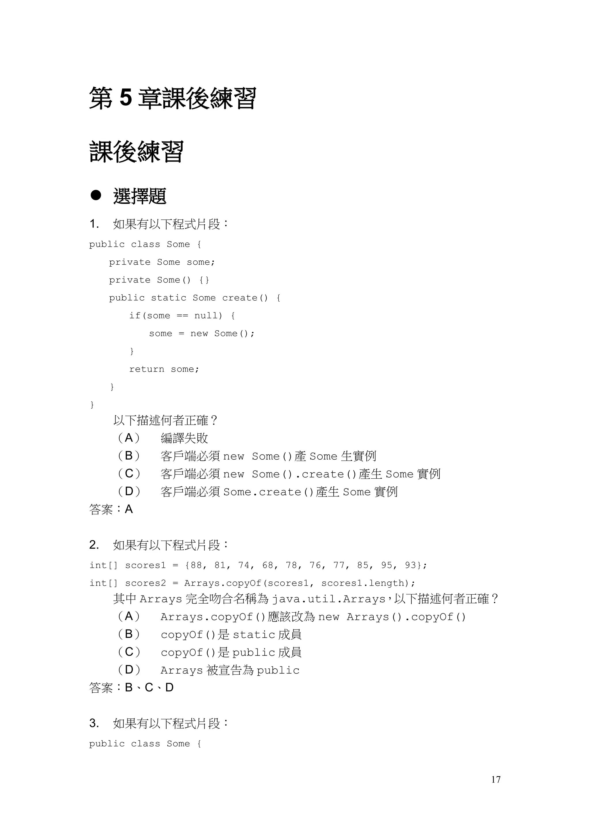 17
第 5 章課後練習
課後練習
 選擇題
1. 如果有以下程式片段：
public class Some {
private Some some;
private Some() {}
public static Some create() {
if(some == null) {
some = new Some();
}
return some;
}
}
以下描述何者正確？
（A） 編譯失敗
（B） 客戶端必須 new Some()產 Some 生實例
（C） 客戶端必須 new Some().create()產生 Some 實例
（D） 客戶端必須 Some.create()產生 Some 實例
答案：A
2. 如果有以下程式片段：
int[] scores1 = {88, 81, 74, 68, 78, 76, 77, 85, 95, 93};
int[] scores2 = Arrays.copyOf(scores1, scores1.length);
其中 Arrays 完全吻合名稱為 java.util.Arrays，以下描述何者正確？
（A） Arrays.copyOf()應該改為 new Arrays().copyOf()
（B） copyOf()是 static 成員
（C） copyOf()是 public 成員
（D） Arrays 被宣告為 public
答案：B、C、D
3. 如果有以下程式片段：
public class Some {
 