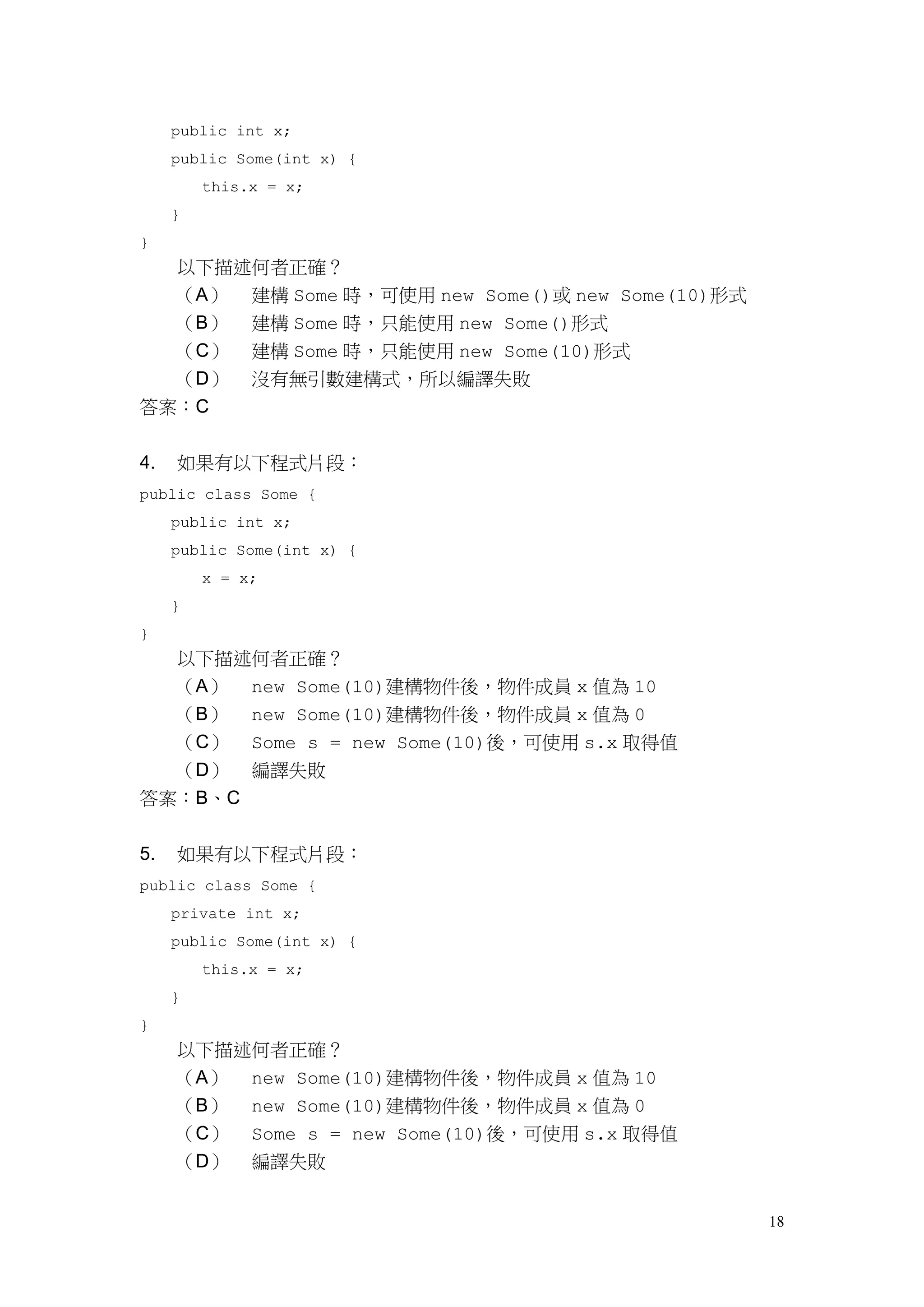 18
public int x;
public Some(int x) {
this.x = x;
}
}
以下描述何者正確？
（A） 建構 Some 時，可使用 new Some()或 new Some(10)形式
（B） 建構 Some 時，只能使用 new Some()形式
（C） 建構 Some 時，只能使用 new Some(10)形式
（D） 沒有無引數建構式，所以編譯失敗
答案：C
4. 如果有以下程式片段：
public class Some {
public int x;
public Some(int x) {
x = x;
}
}
以下描述何者正確？
（A） new Some(10)建構物件後，物件成員 x 值為 10
（B） new Some(10)建構物件後，物件成員 x 值為 0
（C） Some s = new Some(10)後，可使用 s.x 取得值
（D） 編譯失敗
答案：B、C
5. 如果有以下程式片段：
public class Some {
private int x;
public Some(int x) {
this.x = x;
}
}
以下描述何者正確？
（A） new Some(10)建構物件後，物件成員 x 值為 10
（B） new Some(10)建構物件後，物件成員 x 值為 0
（C） Some s = new Some(10)後，可使用 s.x 取得值
（D） 編譯失敗
 