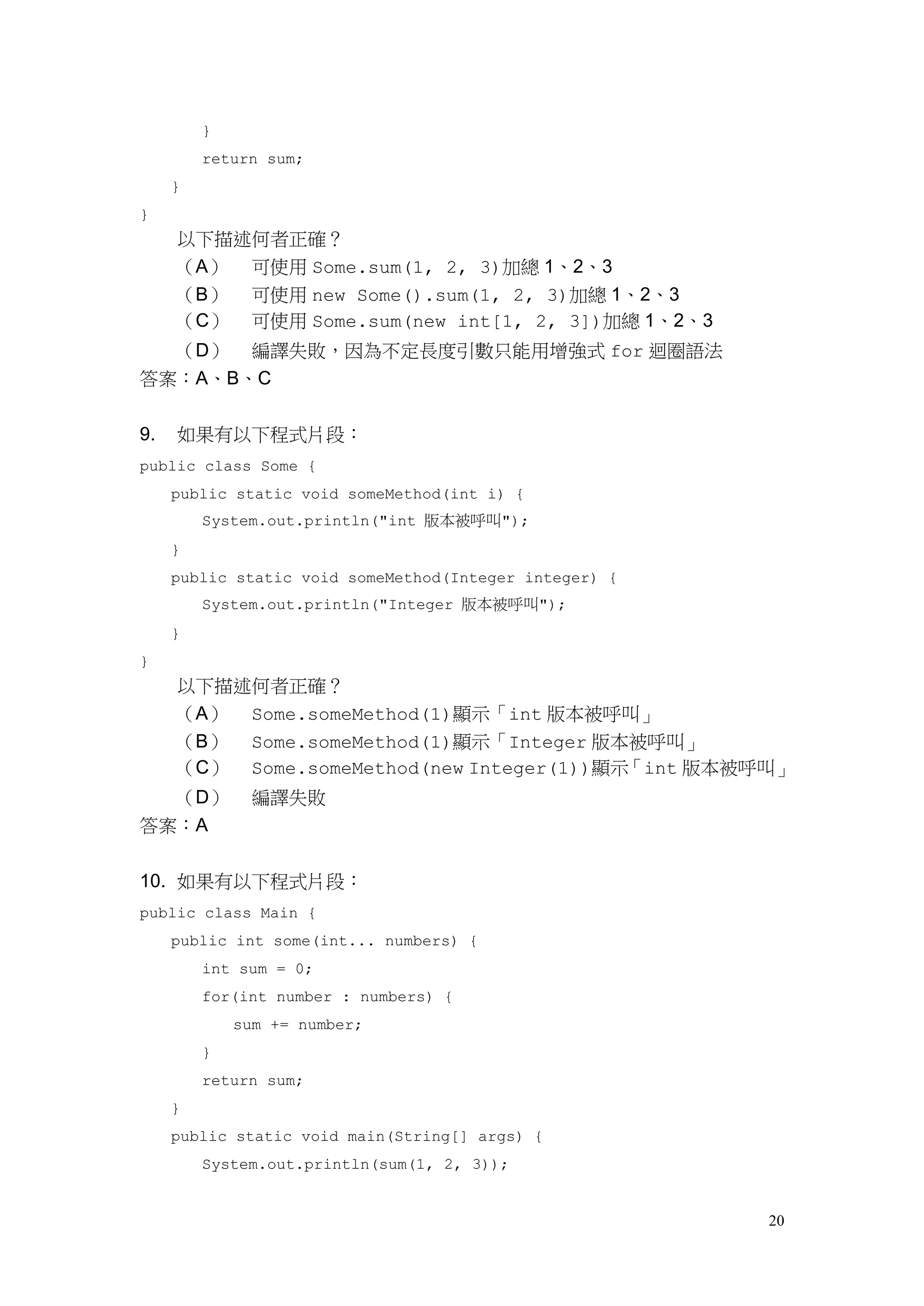 20
}
return sum;
}
}
以下描述何者正確？
（A） 可使用 Some.sum(1, 2, 3)加總 1、2、3
（B） 可使用 new Some().sum(1, 2, 3)加總 1、2、3
（C） 可使用 Some.sum(new int[1, 2, 3])加總 1、2、3
（D） 編譯失敗，因為不定長度引數只能用增強式 for 迴圈語法
答案：A、B、C
9. 如果有以下程式片段：
public class Some {
public static void someMethod(int i) {
System.out.println("int 版本被呼叫");
}
public static void someMethod(Integer integer) {
System.out.println("Integer 版本被呼叫");
}
}
以下描述何者正確？
（A） Some.someMethod(1)顯示「int 版本被呼叫」
（B） Some.someMethod(1)顯示「Integer 版本被呼叫」
（C） Some.someMethod(new Integer(1))顯示「int 版本被呼叫」
（D） 編譯失敗
答案：A
10. 如果有以下程式片段：
public class Main {
public int some(int... numbers) {
int sum = 0;
for(int number : numbers) {
sum += number;
}
return sum;
}
public static void main(String[] args) {
System.out.println(sum(1, 2, 3));
 