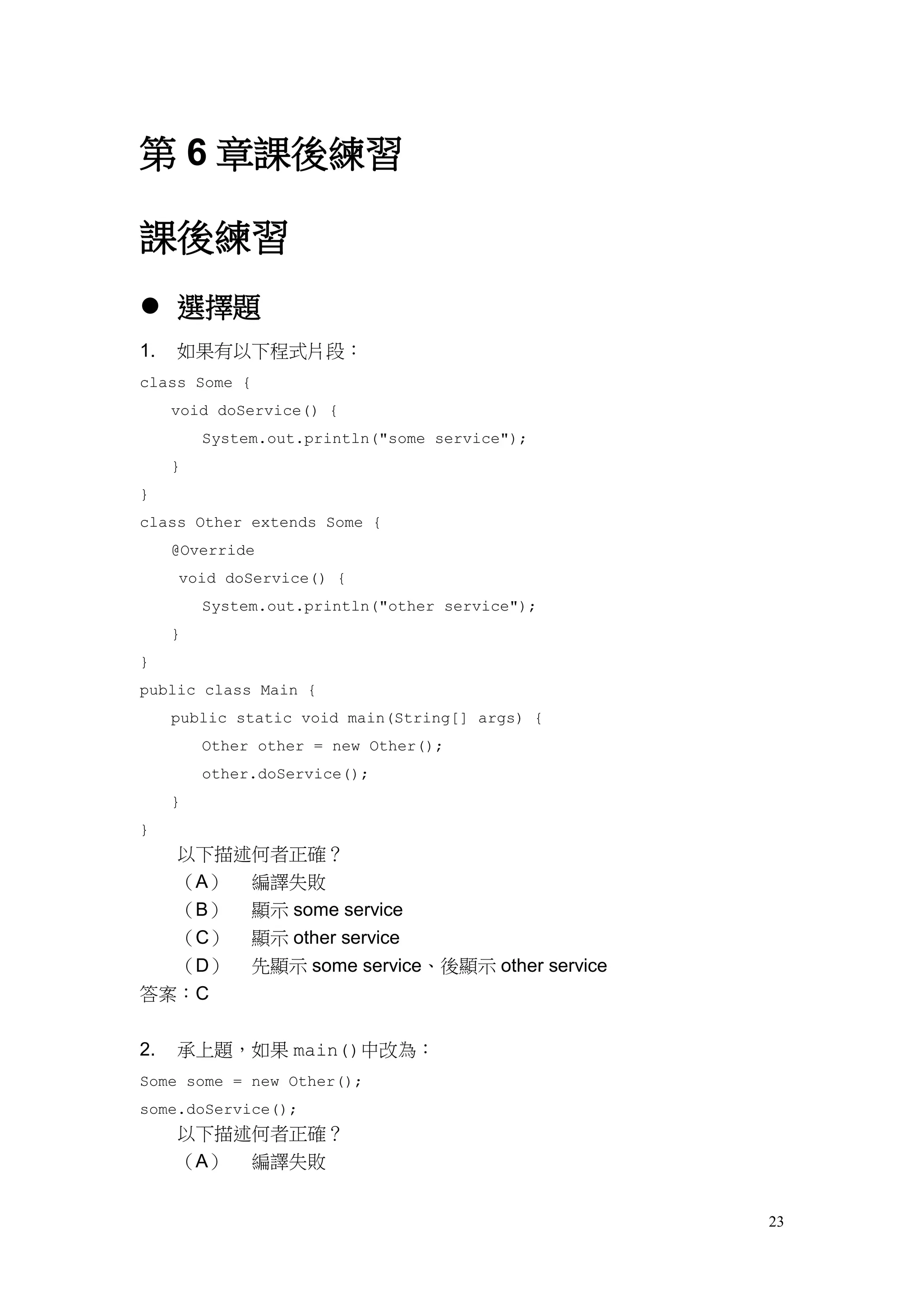 23
第 6 章課後練習
課後練習
 選擇題
1. 如果有以下程式片段：
class Some {
void doService() {
System.out.println("some service");
}
}
class Other extends Some {
@Override
void doService() {
System.out.println("other service");
}
}
public class Main {
public static void main(String[] args) {
Other other = new Other();
other.doService();
}
}
以下描述何者正確？
（A） 編譯失敗
（B） 顯示 some service
（C） 顯示 other service
（D） 先顯示 some service、後顯示 other service
答案：C
2. 承上題，如果 main()中改為：
Some some = new Other();
some.doService();
以下描述何者正確？
（A） 編譯失敗
 