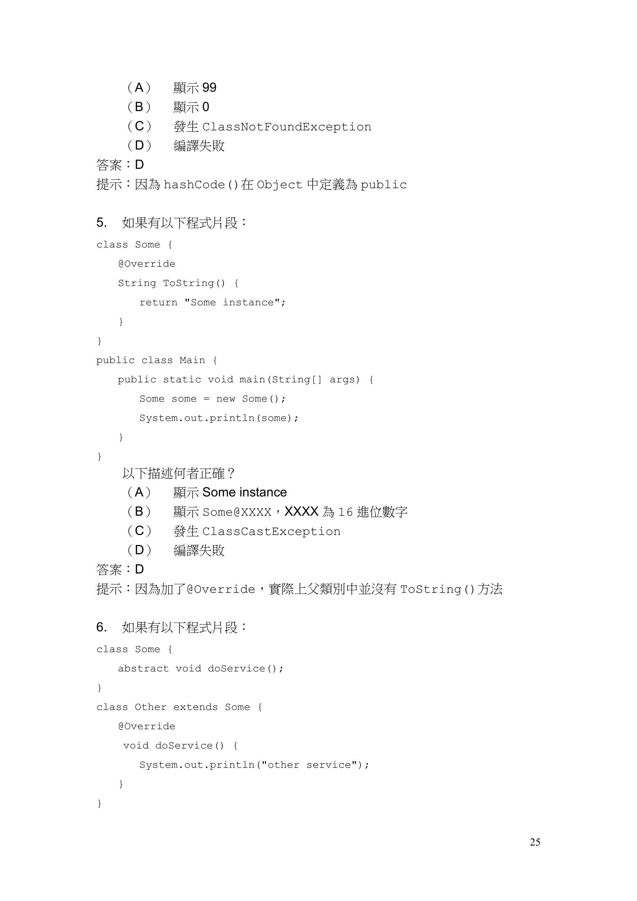 25
（A） 顯示 99
（B） 顯示 0
（C） 發生 ClassNotFoundException
（D） 編譯失敗
答案：D
提示：因為 hashCode()在 Object 中定義為 public
5. 如果有以下程式片段：
class Some {
@Override
String ToString() {
return "Some instance";
}
}
public class Main {
public static void main(String[] args) {
Some some = new Some();
System.out.println(some);
}
}
以下描述何者正確？
（A） 顯示 Some instance
（B） 顯示 Some@XXXX，XXXX 為 16 進位數字
（C） 發生 ClassCastException
（D） 編譯失敗
答案：D
提示：因為加了@Override，實際上父類別中並沒有 ToString()方法
6. 如果有以下程式片段：
class Some {
abstract void doService();
}
class Other extends Some {
@Override
void doService() {
System.out.println("other service");
}
}
 