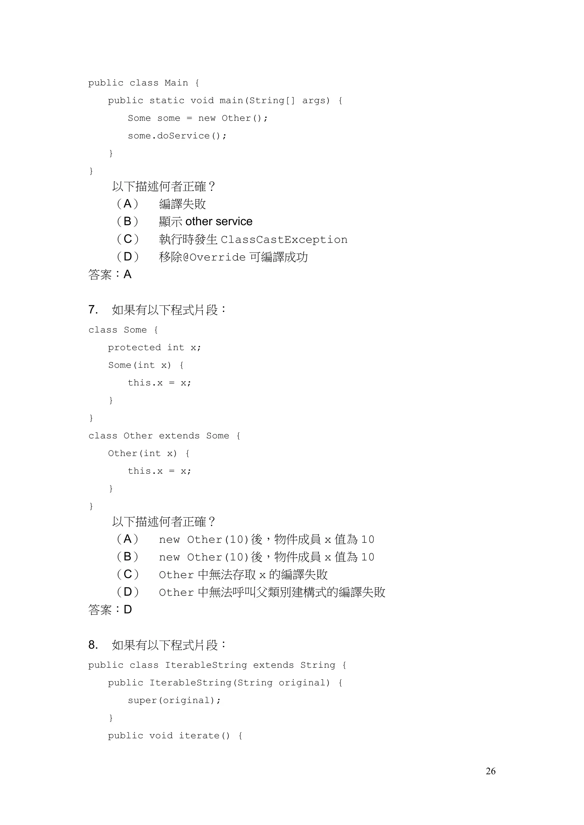 26
public class Main {
public static void main(String[] args) {
Some some = new Other();
some.doService();
}
}
以下描述何者正確？
（A） 編譯失敗
（B） 顯示 other service
（C） 執行時發生 ClassCastException
（D） 移除@Override 可編譯成功
答案：A
7. 如果有以下程式片段：
class Some {
protected int x;
Some(int x) {
this.x = x;
}
}
class Other extends Some {
Other(int x) {
this.x = x;
}
}
以下描述何者正確？
（A） new Other(10)後，物件成員 x 值為 10
（B） new Other(10)後，物件成員 x 值為 10
（C） Other 中無法存取 x 的編譯失敗
（D） Other 中無法呼叫父類別建構式的編譯失敗
答案：D
8. 如果有以下程式片段：
public class IterableString extends String {
public IterableString(String original) {
super(original);
}
public void iterate() {
 