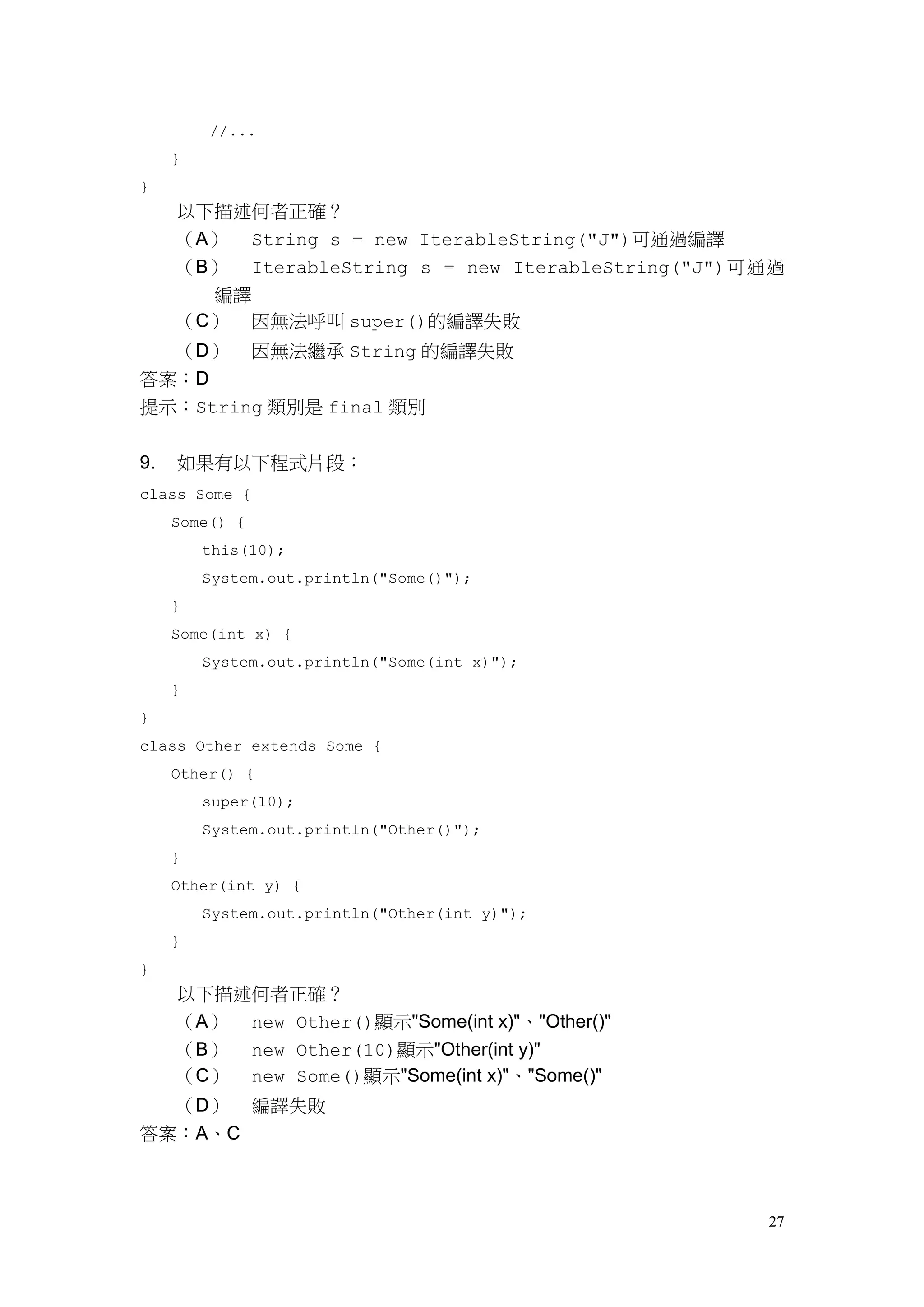 27
//...
}
}
以下描述何者正確？
（A） String s = new IterableString("J")可通過編譯
（B） IterableString s = new IterableString("J")可通過
編譯
（C） 因無法呼叫 super()的編譯失敗
（D） 因無法繼承 String 的編譯失敗
答案：D
提示：String 類別是 final 類別
9. 如果有以下程式片段：
class Some {
Some() {
this(10);
System.out.println("Some()");
}
Some(int x) {
System.out.println("Some(int x)");
}
}
class Other extends Some {
Other() {
super(10);
System.out.println("Other()");
}
Other(int y) {
System.out.println("Other(int y)");
}
}
以下描述何者正確？
（A） new Other()顯示"Some(int x)"、"Other()"
（B） new Other(10)顯示"Other(int y)"
（C） new Some()顯示"Some(int x)"、"Some()"
（D） 編譯失敗
答案：A、C
 