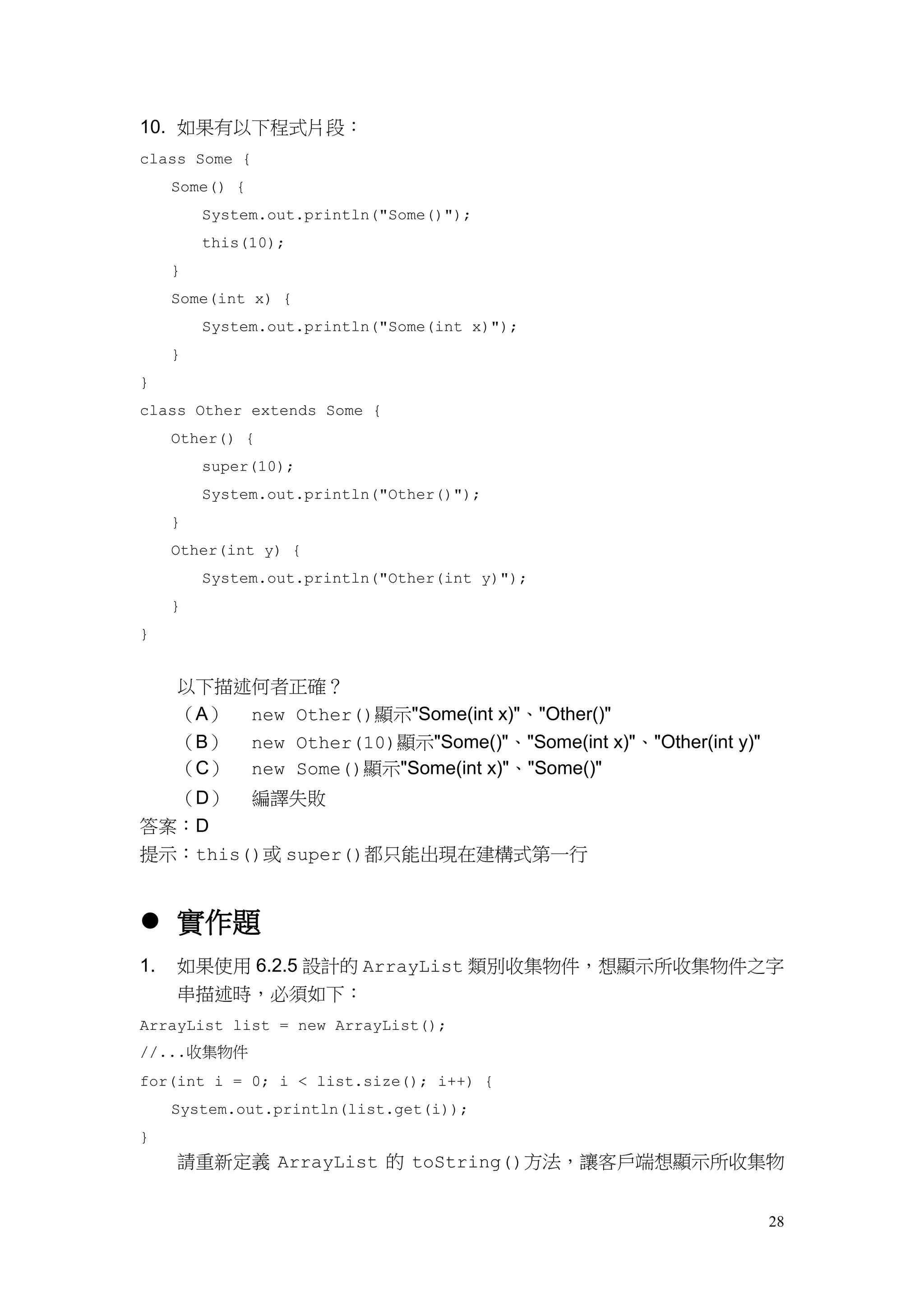 28
10. 如果有以下程式片段：
class Some {
Some() {
System.out.println("Some()");
this(10);
}
Some(int x) {
System.out.println("Some(int x)");
}
}
class Other extends Some {
Other() {
super(10);
System.out.println("Other()");
}
Other(int y) {
System.out.println("Other(int y)");
}
}
以下描述何者正確？
（A） new Other()顯示"Some(int x)"、"Other()"
（B） new Other(10)顯示"Some()"、"Some(int x)"、"Other(int y)"
（C） new Some()顯示"Some(int x)"、"Some()"
（D） 編譯失敗
答案：D
提示：this()或 super()都只能出現在建構式第一行
 實作題
1. 如果使用 6.2.5 設計的 ArrayList 類別收集物件，想顯示所收集物件之字
串描述時，必須如下：
ArrayList list = new ArrayList();
//...收集物件
for(int i = 0; i < list.size(); i++) {
System.out.println(list.get(i));
}
請重新定義 ArrayList 的 toString()方法，讓客戶端想顯示所收集物
 