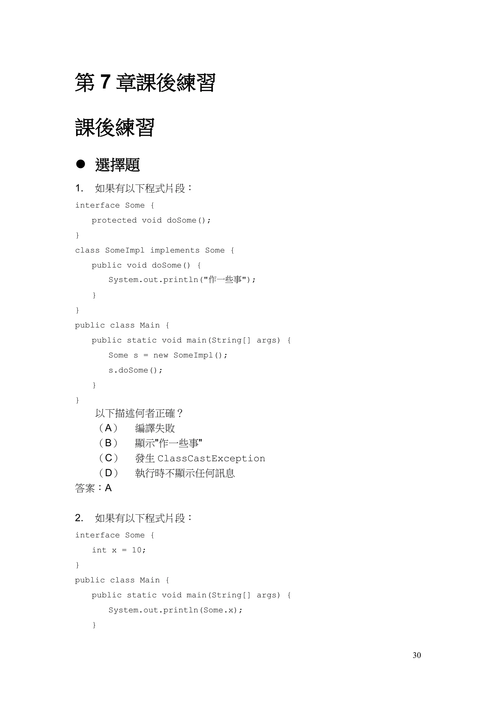 30
第 7 章課後練習
課後練習
 選擇題
1. 如果有以下程式片段：
interface Some {
protected void doSome();
}
class SomeImpl implements Some {
public void doSome() {
System.out.println("作一些事");
}
}
public class Main {
public static void main(String[] args) {
Some s = new SomeImpl();
s.doSome();
}
}
以下描述何者正確？
（A） 編譯失敗
（B） 顯示"作一些事"
（C） 發生 ClassCastException
（D） 執行時不顯示任何訊息
答案：A
2. 如果有以下程式片段：
interface Some {
int x = 10;
}
public class Main {
public static void main(String[] args) {
System.out.println(Some.x);
}
 