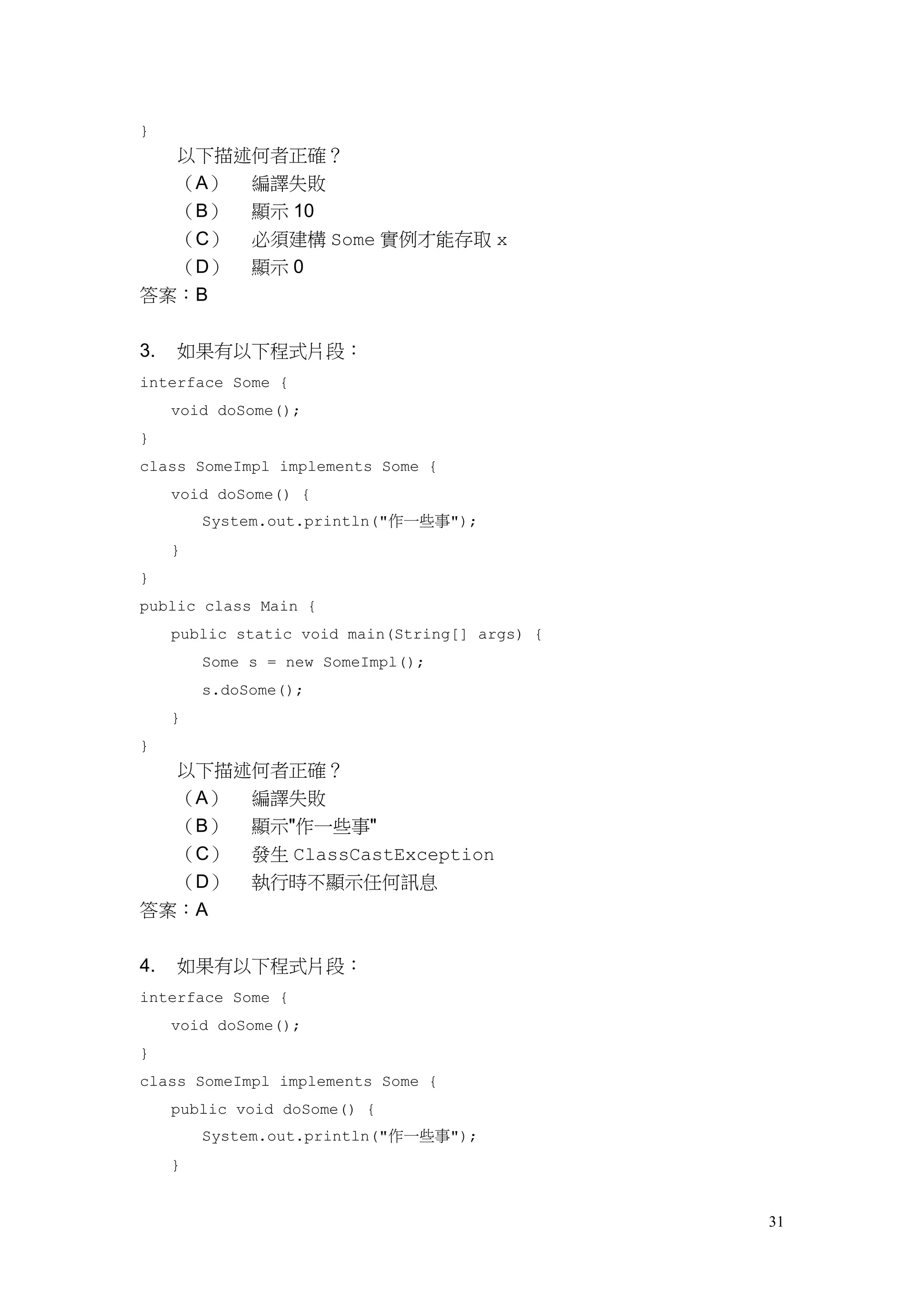 31
}
以下描述何者正確？
（A） 編譯失敗
（B） 顯示 10
（C） 必須建構 Some 實例才能存取 x
（D） 顯示 0
答案：B
3. 如果有以下程式片段：
interface Some {
void doSome();
}
class SomeImpl implements Some {
void doSome() {
System.out.println("作一些事");
}
}
public class Main {
public static void main(String[] args) {
Some s = new SomeImpl();
s.doSome();
}
}
以下描述何者正確？
（A） 編譯失敗
（B） 顯示"作一些事"
（C） 發生 ClassCastException
（D） 執行時不顯示任何訊息
答案：A
4. 如果有以下程式片段：
interface Some {
void doSome();
}
class SomeImpl implements Some {
public void doSome() {
System.out.println("作一些事");
}
 