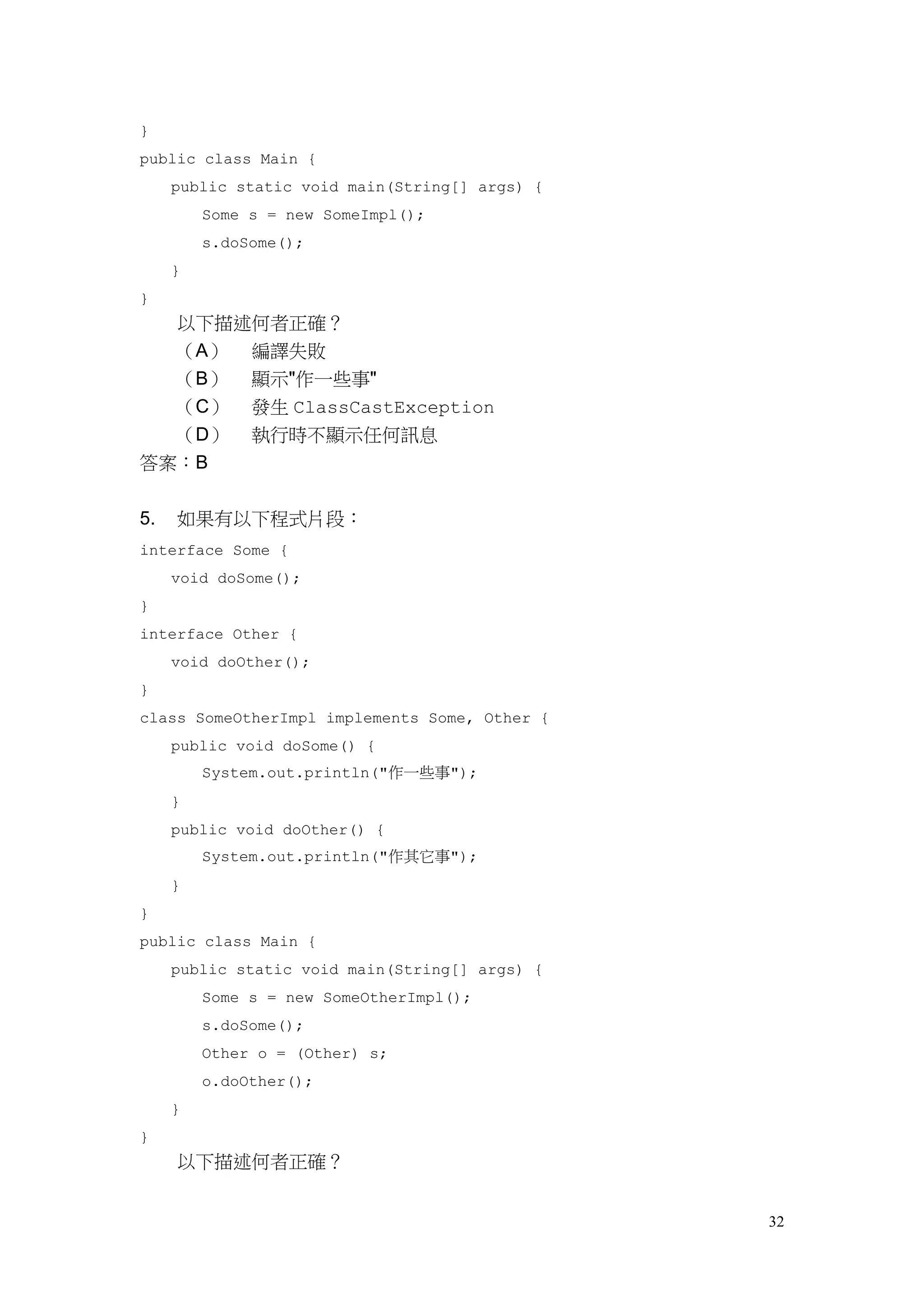 32
}
public class Main {
public static void main(String[] args) {
Some s = new SomeImpl();
s.doSome();
}
}
以下描述何者正確？
（A） 編譯失敗
（B） 顯示"作一些事"
（C） 發生 ClassCastException
（D） 執行時不顯示任何訊息
答案：B
5. 如果有以下程式片段：
interface Some {
void doSome();
}
interface Other {
void doOther();
}
class SomeOtherImpl implements Some, Other {
public void doSome() {
System.out.println("作一些事");
}
public void doOther() {
System.out.println("作其它事");
}
}
public class Main {
public static void main(String[] args) {
Some s = new SomeOtherImpl();
s.doSome();
Other o = (Other) s;
o.doOther();
}
}
以下描述何者正確？
 