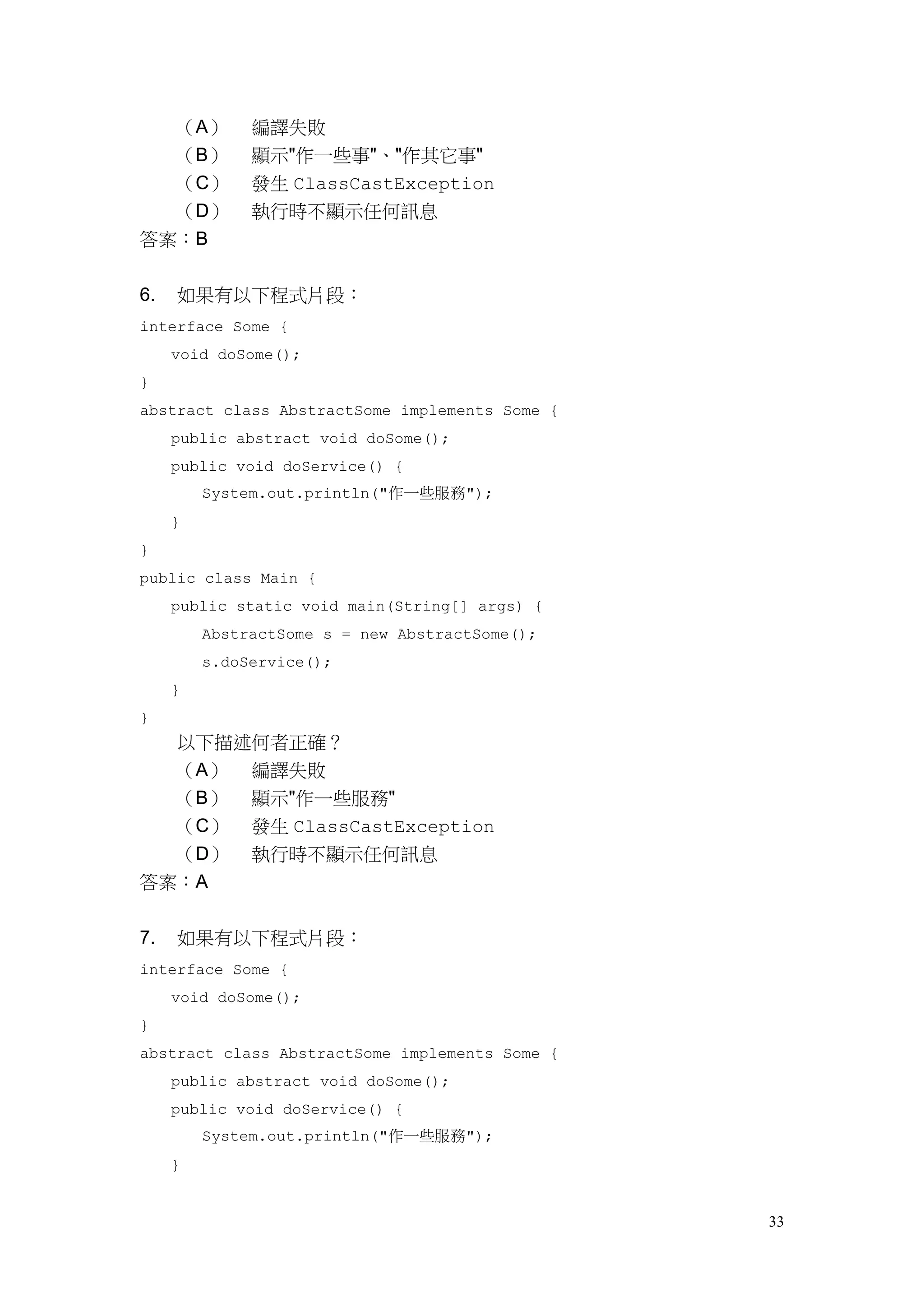 33
（A） 編譯失敗
（B） 顯示"作一些事"、"作其它事"
（C） 發生 ClassCastException
（D） 執行時不顯示任何訊息
答案：B
6. 如果有以下程式片段：
interface Some {
void doSome();
}
abstract class AbstractSome implements Some {
public abstract void doSome();
public void doService() {
System.out.println("作一些服務");
}
}
public class Main {
public static void main(String[] args) {
AbstractSome s = new AbstractSome();
s.doService();
}
}
以下描述何者正確？
（A） 編譯失敗
（B） 顯示"作一些服務"
（C） 發生 ClassCastException
（D） 執行時不顯示任何訊息
答案：A
7. 如果有以下程式片段：
interface Some {
void doSome();
}
abstract class AbstractSome implements Some {
public abstract void doSome();
public void doService() {
System.out.println("作一些服務");
}
 