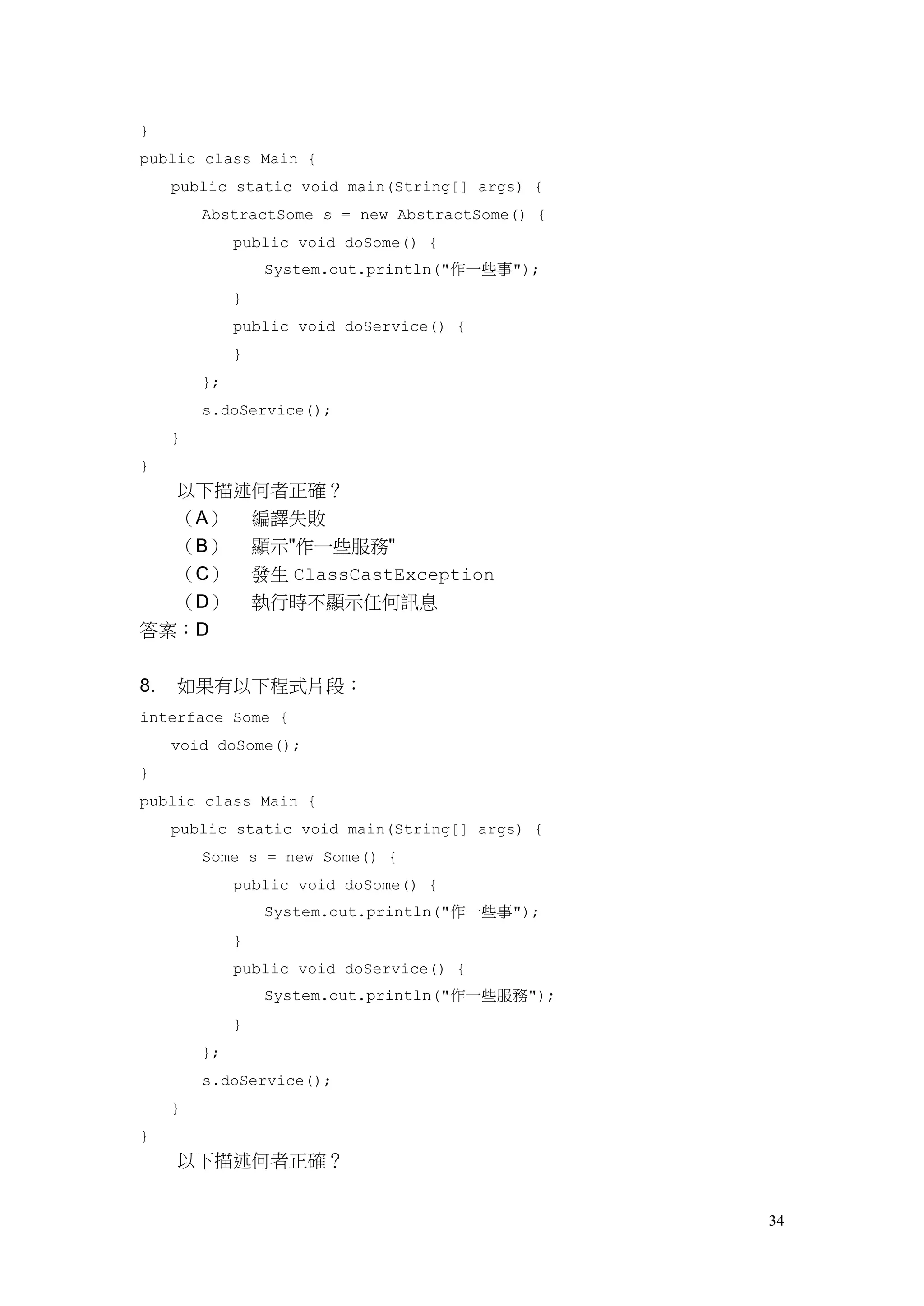 34
}
public class Main {
public static void main(String[] args) {
AbstractSome s = new AbstractSome() {
public void doSome() {
System.out.println("作一些事");
}
public void doService() {
}
};
s.doService();
}
}
以下描述何者正確？
（A） 編譯失敗
（B） 顯示"作一些服務"
（C） 發生 ClassCastException
（D） 執行時不顯示任何訊息
答案：D
8. 如果有以下程式片段：
interface Some {
void doSome();
}
public class Main {
public static void main(String[] args) {
Some s = new Some() {
public void doSome() {
System.out.println("作一些事");
}
public void doService() {
System.out.println("作一些服務");
}
};
s.doService();
}
}
以下描述何者正確？
 