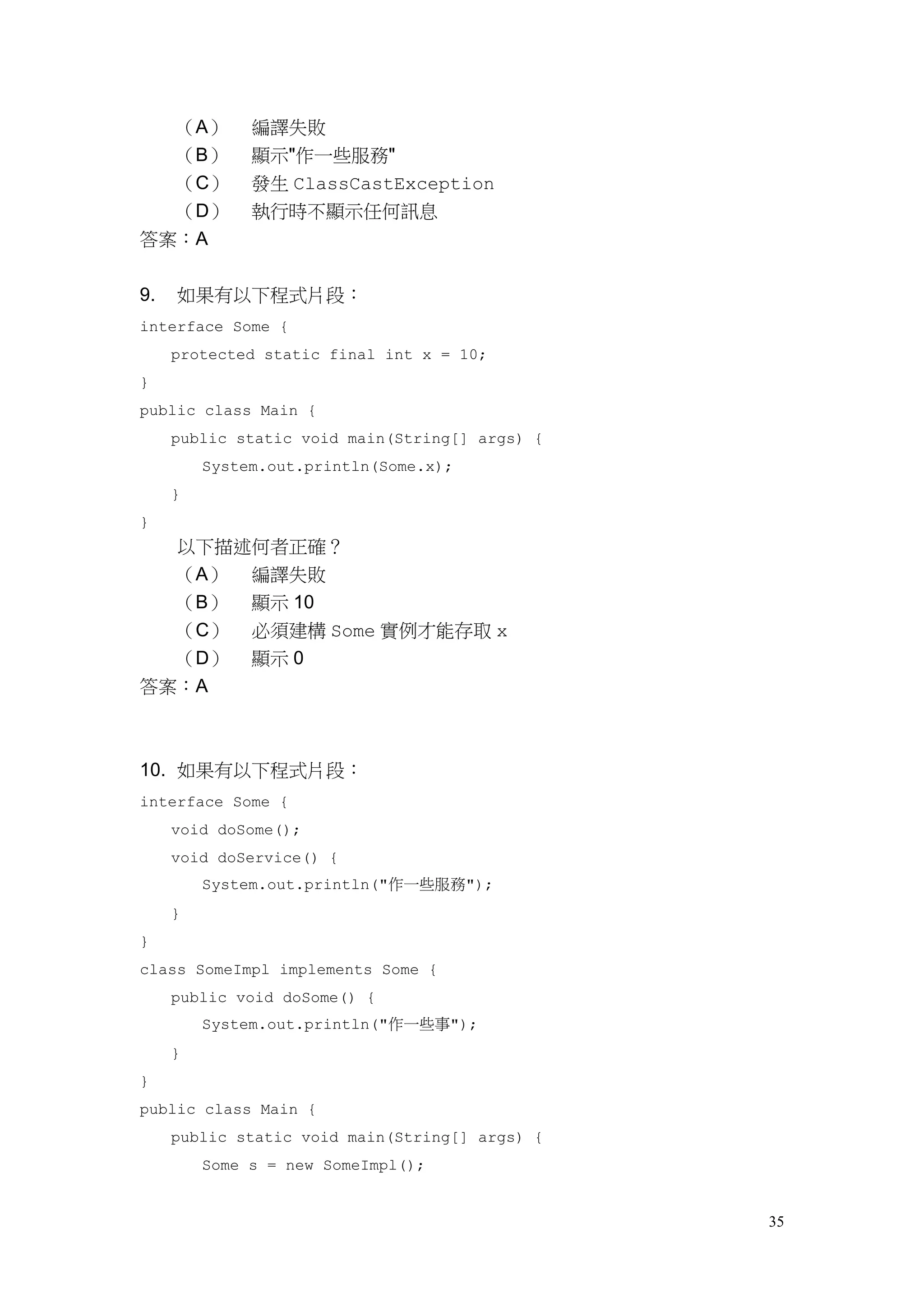 35
（A） 編譯失敗
（B） 顯示"作一些服務"
（C） 發生 ClassCastException
（D） 執行時不顯示任何訊息
答案：A
9. 如果有以下程式片段：
interface Some {
protected static final int x = 10;
}
public class Main {
public static void main(String[] args) {
System.out.println(Some.x);
}
}
以下描述何者正確？
（A） 編譯失敗
（B） 顯示 10
（C） 必須建構 Some 實例才能存取 x
（D） 顯示 0
答案：A
10. 如果有以下程式片段：
interface Some {
void doSome();
void doService() {
System.out.println("作一些服務");
}
}
class SomeImpl implements Some {
public void doSome() {
System.out.println("作一些事");
}
}
public class Main {
public static void main(String[] args) {
Some s = new SomeImpl();
 