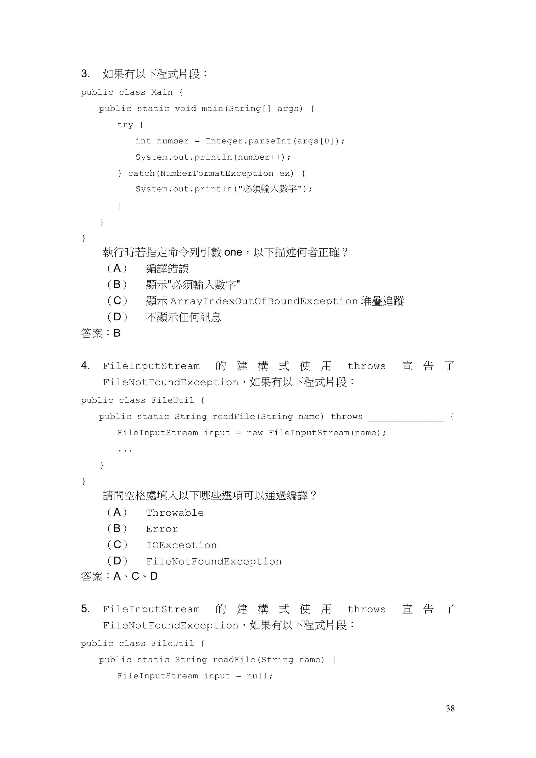 38
3. 如果有以下程式片段：
public class Main {
public static void main(String[] args) {
try {
int number = Integer.parseInt(args[0]);
System.out.println(number++);
} catch(NumberFormatException ex) {
System.out.println("必須輸入數字");
}
}
}
執行時若指定命令列引數 one，以下描述何者正確？
（A） 編譯錯誤
（B） 顯示"必須輸入數字"
（C） 顯示 ArrayIndexOutOfBoundException 堆疊追蹤
（D） 不顯示任何訊息
答案：B
4. FileInputStream 的 建 構 式 使 用 throws 宣 告 了
FileNotFoundException，如果有以下程式片段：
public class FileUtil {
public static String readFile(String name) throws ______________ {
FileInputStream input = new FileInputStream(name);
...
}
}
請問空格處填入以下哪些選項可以通過編譯？
（A） Throwable
（B） Error
（C） IOException
（D） FileNotFoundException
答案：A、C、D
5. FileInputStream 的 建 構 式 使 用 throws 宣 告 了
FileNotFoundException，如果有以下程式片段：
public class FileUtil {
public static String readFile(String name) {
FileInputStream input = null;
 