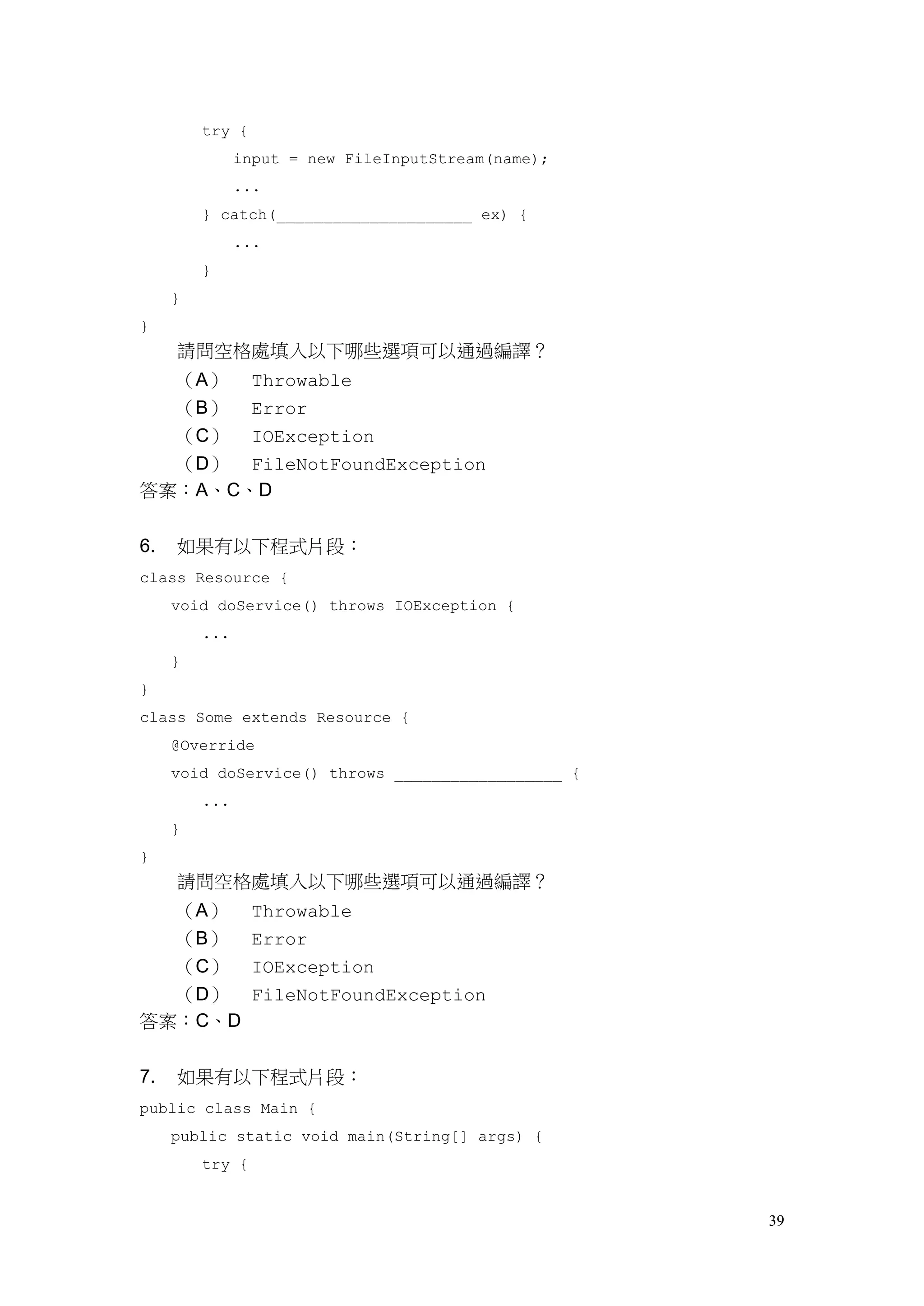 39
try {
input = new FileInputStream(name);
...
} catch(_____________________ ex) {
...
}
}
}
請問空格處填入以下哪些選項可以通過編譯？
（A） Throwable
（B） Error
（C） IOException
（D） FileNotFoundException
答案：A、C、D
6. 如果有以下程式片段：
class Resource {
void doService() throws IOException {
...
}
}
class Some extends Resource {
@Override
void doService() throws __________________ {
...
}
}
請問空格處填入以下哪些選項可以通過編譯？
（A） Throwable
（B） Error
（C） IOException
（D） FileNotFoundException
答案：C、D
7. 如果有以下程式片段：
public class Main {
public static void main(String[] args) {
try {
 