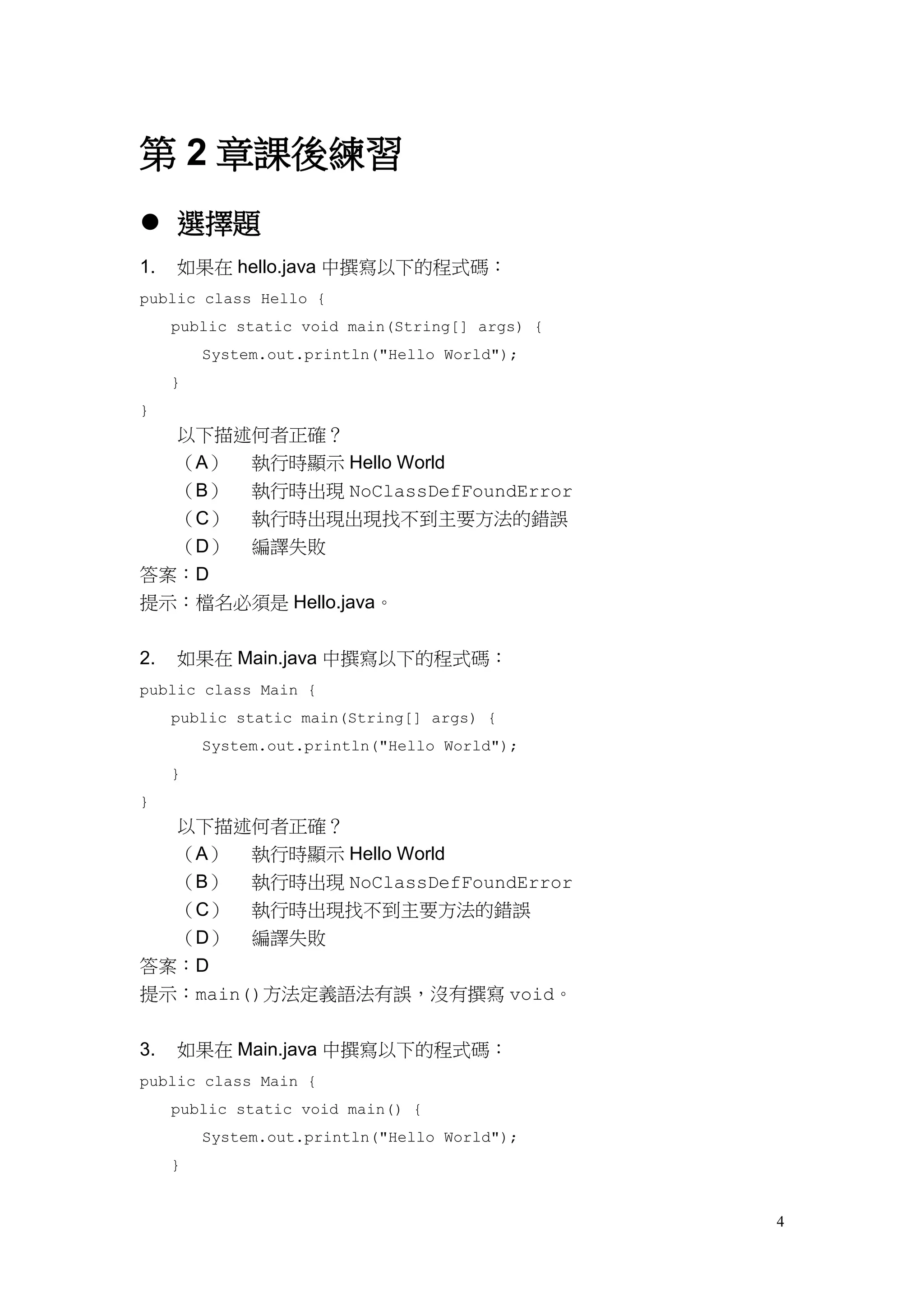 4
第 2 章課後練習
 選擇題
1. 如果在 hello.java 中撰寫以下的程式碼：
public class Hello {
public static void main(String[] args) {
System.out.println("Hello World");
}
}
以下描述何者正確？
（A） 執行時顯示 Hello World
（B） 執行時出現 NoClassDefFoundError
（C） 執行時出現出現找不到主要方法的錯誤
（D） 編譯失敗
答案：D
提示：檔名必須是 Hello.java。
2. 如果在 Main.java 中撰寫以下的程式碼：
public class Main {
public static main(String[] args) {
System.out.println("Hello World");
}
}
以下描述何者正確？
（A） 執行時顯示 Hello World
（B） 執行時出現 NoClassDefFoundError
（C） 執行時出現找不到主要方法的錯誤
（D） 編譯失敗
答案：D
提示：main()方法定義語法有誤，沒有撰寫 void。
3. 如果在 Main.java 中撰寫以下的程式碼：
public class Main {
public static void main() {
System.out.println("Hello World");
}
 