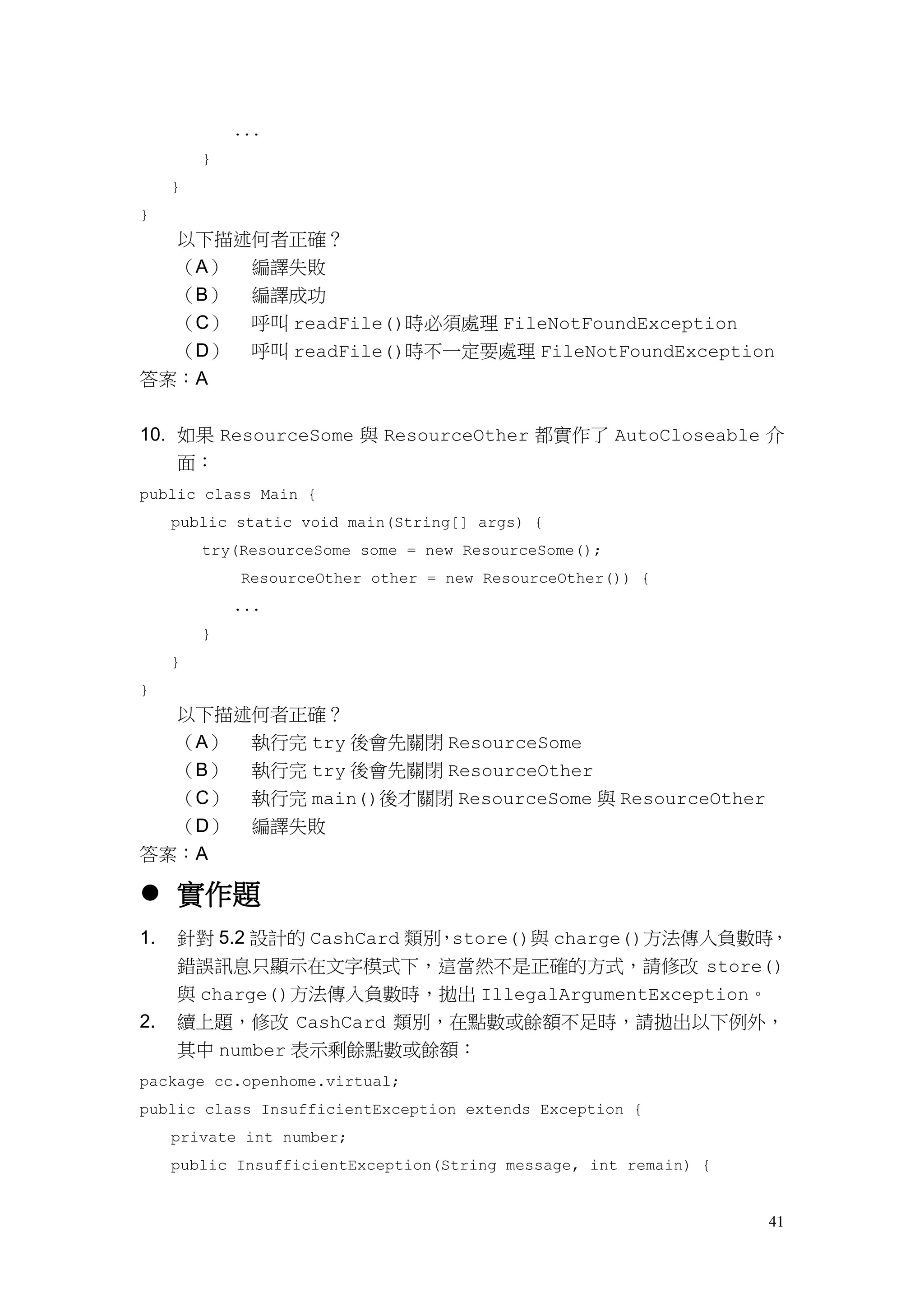 41
...
}
}
}
以下描述何者正確？
（A） 編譯失敗
（B） 編譯成功
（C） 呼叫 readFile()時必須處理 FileNotFoundException
（D） 呼叫 readFile()時不一定要處理 FileNotFoundException
答案：A
10. 如果 ResourceSome 與 ResourceOther 都實作了 AutoCloseable 介
面：
public class Main {
public static void main(String[] args) {
try(ResourceSome some = new ResourceSome();
ResourceOther other = new ResourceOther()) {
...
}
}
}
以下描述何者正確？
（A） 執行完 try 後會先關閉 ResourceSome
（B） 執行完 try 後會先關閉 ResourceOther
（C） 執行完 main()後才關閉 ResourceSome 與 ResourceOther
（D） 編譯失敗
答案：A
 實作題
1. 針對 5.2 設計的 CashCard 類別，store()與 charge()方法傳入負數時，
錯誤訊息只顯示在文字模式下，這當然不是正確的方式，請修改 store()
與 charge()方法傳入負數時，拋出 IllegalArgumentException。
2. 續上題，修改 CashCard 類別，在點數或餘額不足時，請拋出以下例外，
其中 number 表示剩餘點數或餘額：
package cc.openhome.virtual;
public class InsufficientException extends Exception {
private int number;
public InsufficientException(String message, int remain) {
 